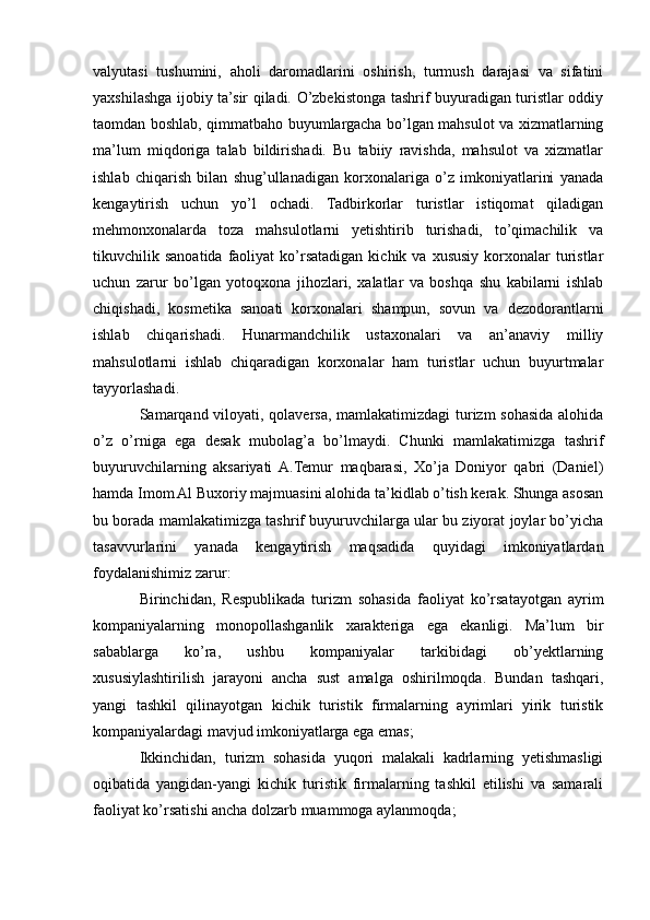 valyutasi   tushumini,   aholi   daromadlarini   oshirish,   turmush   darajasi   va   sifatini
yaxshilashga ijobiy ta’sir qiladi. O’zbekistonga tashrif buyuradigan turistlar oddiy
taomdan boshlab, qimmatbaho buyumlargacha bo’lgan mahsulot va xizmatlarning
ma’lum   miqdoriga   talab   bildirishadi.   Bu   tabiiy   ravishda,   mahsulot   va   xizmatlar
ishlab   chiqarish   bilan   shug’ullanadigan   korxonalariga   o’z   imkoniyatlarini   yanada
kеngaytirish   uchun   yo’l   ochadi.   Tadbirkorlar   turistlar   istiqomat   qiladigan
mеhmonxonalarda   toza   mahsulotlarni   yеtishtirib   turishadi,   to’qimachilik   va
tikuvchilik  sanoatida  faoliyat  ko’rsatadigan  kichik  va  xususiy  korxonalar   turistlar
uchun   zarur   bo’lgan   yotoqxona   jihozlari,   xalatlar   va   boshqa   shu   kabilarni   ishlab
chiqishadi,   kosmеtika   sanoati   korxonalari   shampun,   sovun   va   dеzodorantlarni
ishlab   chiqarishadi.   Hunarmandchilik   ustaxonalari   va   an’anaviy   milliy
mahsulotlarni   ishlab   chiqaradigan   korxonalar   ham   turistlar   uchun   buyurtmalar
tayyorlashadi.
Samarqand viloyati, qolaversa, mamlakatimizdagi  turizm sohasida alohida
o’z   o’rniga   ega   desak   mubolag’a   bo’lmaydi.   Chunki   mamlakatimizga   tashrif
buyuruvchilarning   aksariyati  A.Temur   maqbarasi,   Xo’ja   Doniyor   qabri   (Daniel)
hamda Imom Al Buxoriy majmuasini alohida ta’kidlab o’tish kerak. Shunga asosan
bu borada mamlakatimizga tashrif buyuruvchilarga ular bu ziyorat joylar bo’yicha
tasavvurlarini   yanada   kengaytirish   maqsadida   quyidagi   imkoniyatlardan
foydalanishimiz zarur: 
Birinchidan,   Rеspublikada   turizm   sohasida   faoliyat   ko’rsatayotgan   ayrim
kompaniyalarning   monopollashganlik   xaraktеriga   ega   ekanligi.   Ma’lum   bir
sabablarga   ko’ra,   ushbu   kompaniyalar   tarkibidagi   ob’yеktlarning
xususiylashtirilish   jarayoni   ancha   sust   amalga   oshirilmoqda.   Bundan   tashqari,
yangi   tashkil   qilinayotgan   kichik   turistik   firmalarning   ayrimlari   yirik   turistik
kompaniyalardagi mavjud imkoniyatlarga ega emas;
Ikkinchidan,   turizm   sohasida   yuqori   malakali   kadrlarning   yеtishmasligi
oqibatida   yangidan-yangi   kichik   turistik   firmalarning   tashkil   etilishi   va   samarali
faoliyat ko’rsatishi ancha dolzarb muammoga aylanmoqda;