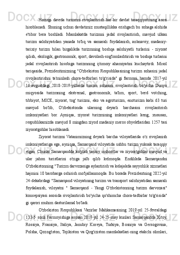 Hozirgi   davrda   turizmni   rivojlantirish   har   bir   davlat   taraqqiyotining   asosi
hisoblanadi. Shuning uchun davlatimiz mustaqillikka erishgach bu sohaga alohida
e'tibor   bera   boshladi.   Mamlakatda   turizmni   jadal   rivojlantirish,   mavjud   ulkan
turizm   salohiyatidan   yanada   to'liq   va   samarali   foydalanish,   an'anaviy,   madaniy-
tarixiy   turizm   bilan   birgalikda   turizmning   boshqa   salohiyatli   turlarini   -   ziyorat
qilish, ekologik, gastronomik, sport, davolash-sog'lomlashtirish va boshqa turlarini
jadal   rivojlantirish   hisobiga   turizmning   ijtimoiy   ahamiyatini   kuchaytirdi.   Misol
tariqasida, Prezidentimizning "O'zbekiston Respublikasining turizm sohasini  jadal
rivojlantirishni   ta'minlash   chora-tadbirlari   to'g'risida"   gi   farmoni,   hamda   2017-yil
16-avgustdagi   2018-2019-yillarda   turizm   sohasini   rivojlantirish   bo'yicha   Dunyo
miqyosida   turizmning   ekstremal,   gastronomik,   ta'lim,   sport,   berd   votching,
tibbiyot,   MICE,   ziyorat,   tog'   turizmi,   eko   va   agroturizm,   enoturizm   kabi   63   turi
mavjud   bo'lib,   O'zbekistonda   ularning   deyarli   barchasini   rivojlantirish
imkoniyatlari   bor.   Ayniqsa,   ziyorat   turizmining   imkoniyatlari   keng,   xususan,
respublikamizda mavjud 8 mingdan ziyod madaniy meros obyektlaridan 1257 tasi
ziyoratgohlar hisoblanadi.
Ziyorat   turizmi   Vatanimizning   deyarli   barcha   viloyatlarida   o'z   rivojlanish
imkoniyatlariga ega, ayniqsa, Samarqand viloyatida ushbu turizm yuksak taraqqiy
etgan. Chunki Samarqandda ko'plab tarixiy inshootlar va ziyoratgohlar mavjud va
ular   jahon   turistlarini   o'ziga   jalb   qilib   kelmoqda.   Endilikda   Samarqandni
O'zbekistonning "Turizm darvozasiga aylantirish va kelajakda sayyohlik xizmatlari
hajmini 10 barobarga oshirish mo'ljallanmoqda. Bu borada Prezidentning 2022-yil
24-dekabrdagi "Samarqand viloyatining turizm va transport salohiyatidan samarali
foydalanish,   viloyatni   "   Samarqand   -   Yangi   O'zbekistonning   turizm   darvozasi"
konsepsiyasi   asosida  rivojlantirish  bo'yicha  qo'shimcha  chora-tadbirlar  to'g'risida"
gi qarori muhim dasturilamal bo'ladi.
O'zbekiston   Respublikasi   Vazirlar   Mahkamasining   2019-yil   25-fevraldagi
133-f- sonli Farmoyishiga asosan 2019-yil 24-25-may kunlari Samarqandda Xitoy,
Rossiya,   Fransiya,   Italiya,   Janubiy   Koreya,   Turkiya,   Bosniya   va   Gersogovina,
Polsha, Qozog'iston, Tojikiston va Qirg'iziston mamlakatlari-ning еtakchi olimlari, 