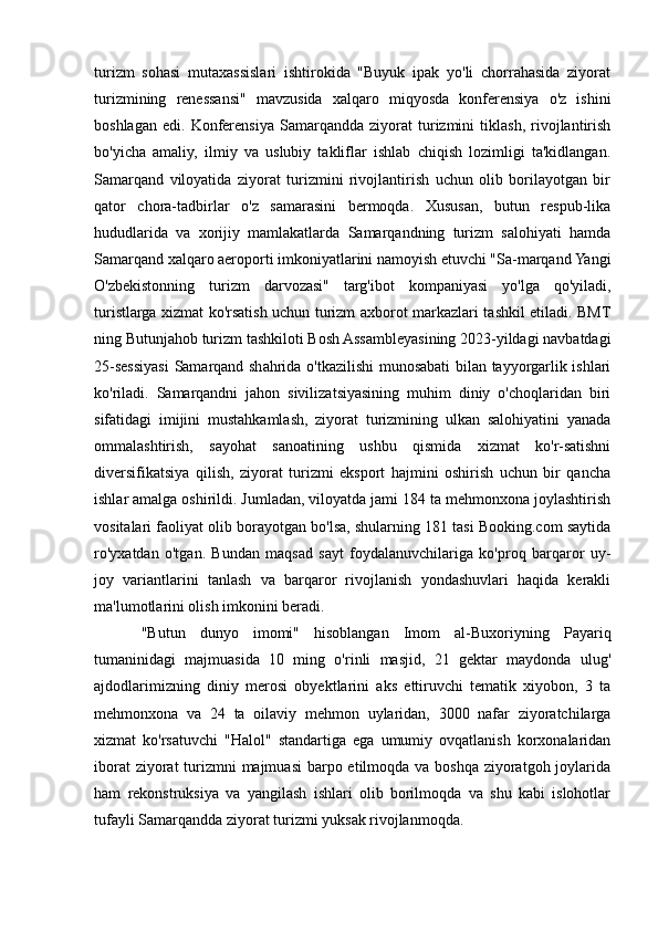 turizm   sohasi   mutaxassislari   ishtirokida   "Buyuk   ipak   yo'li   chorrahasida   ziyorat
turizmining   renessansi"   mavzusida   xalqaro   miqyosda   konferensiya   o'z   ishini
boshlagan   edi.   Konferensiya   Samarqandda   ziyorat   turizmini   tiklash,   rivojlantirish
bo'yicha   amaliy,   ilmiy   va   uslubiy   takliflar   ishlab   chiqish   lozimligi   ta'kidlangan.
Samarqand   viloyatida   ziyorat   turizmini   rivojlantirish   uchun   olib   borilayotgan   bir
qator   chora-tadbirlar   o'z   samarasini   bermoqda.   Xususan,   butun   respub-lika
hududlarida   va   xorijiy   mamlakatlarda   Samarqandning   turizm   salohiyati   hamda
Samarqand xalqaro aeroporti imkoniyatlarini namoyish etuvchi "Sa-marqand Yangi
O'zbekistonning   turizm   darvozasi"   targ'ibot   kompaniyasi   yo'lga   qo'yiladi,
turistlarga xizmat ko'rsatish uchun turizm axborot markazlari tashkil etiladi. BMT
ning Butunjahob turizm tashkiloti Bosh Assambleyasining 2023-yildagi navbatdagi
25-sessiyasi  Samarqand shahrida o'tkazilishi munosabati bilan tayyorgarlik ishlari
ko'riladi.   Samarqandni   jahon   sivilizatsiyasining   muhim   diniy   o'choqlaridan   biri
sifatidagi   imijini   mustahkamlash,   ziyorat   turizmining   ulkan   salohiyatini   yanada
ommalashtirish,   sayohat   sanoatining   ushbu   qismida   xizmat   ko'r-satishni
diversifikatsiya   qilish,   ziyorat   turizmi   eksport   hajmini   oshirish   uchun   bir   qancha
ishlar amalga oshirildi. Jumladan, viloyatda jami 184 ta mehmonxona joylashtirish
vositalari faoliyat olib borayotgan bo'lsa, shularning 181 tasi Booking.com saytida
ro'yxatdan   o'tgan.   Bundan   maqsad   sayt   foydalanuvchilariga   ko'proq   barqaror   uy-
joy   variantlarini   tanlash   va   barqaror   rivojlanish   yondashuvlari   haqida   kerakli
ma'lumotlarini olish imkonini beradi.
"Butun   dunyo   imomi"   hisoblangan   Imom   al-Buxoriyning   Payariq
tumaninidagi   majmuasida   10   ming   o'rinli   masjid,   21   gektar   maydonda   ulug'
ajdodlarimizning   diniy   merosi   obyektlarini   aks   ettiruvchi   tematik   xiyobon,   3   ta
mehmonxona   va   24   ta   oilaviy   mehmon   uylaridan,   3000   nafar   ziyoratchilarga
xizmat   ko'rsatuvchi   "Halol"   standartiga   ega   umumiy   ovqatlanish   korxonalaridan
iborat  ziyorat turizmni majmuasi  barpo etilmoqda va boshqa ziyoratgoh joylarida
ham   rekonstruksiya   va   yangilash   ishlari   olib   borilmoqda   va   shu   kabi   islohotlar
tufayli Samarqandda ziyorat turizmi yuksak rivojlanmoqda.