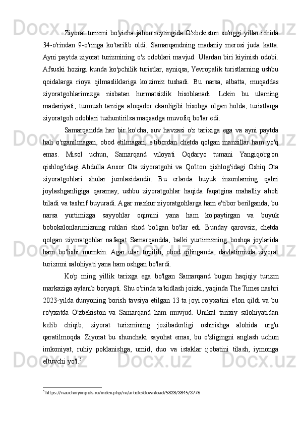 Ziyorat turizmi bo'yicha jahon reytingida O'zbekiston so'nggi  yillar  ichida
34-o'rindan   9-o'ringa   ko'tarilib   oldi.   Samarqandning   madaniy   merosi   juda   katta.
Ayni paytda ziyorat turizmining o'z odoblari mavjud. Ulardan biri kiyinish odobi.
Afsuski  hozirgi  kunda  ko'pchilik turistlar,  ayniqsa, Yevropalik turistlarning ushbu
qoidalarga   rioya   qilmasliklariga   ko'zimiz   tushadi.   Bu   narsa,   albatta,   muqaddas
ziyoratgohlarimizga   nisbatan   hurmatsizlik   hisoblanadi.   Lekin   bu   ularning
madaniyati,   turmush   tarziga   aloqador   ekanligibi   hisobga   olgan   holda,   turistlarga
ziyoratgoh odoblari tushuntirilsa maqsadga muvofiq bo'lar edi.
Samarqandda   har   bir   ko'cha,   suv   havzasi   o'z   tarixiga   ega   va   ayni   paytda
hali   o'rganilmagan,   obod   etilmagan,   e'tibordan   chetda   qolgan   manzillar   ham   yo'q
emas.   Misol   uchun,   Samarqand   viloyati   Oqdaryo   tumani   Yangiqo'rg'on
qishlog'idagi  Abdulla  Ansor   Ota   ziyoratgohi   va   Qo'lton   qishlog'idagi   Oshiq   Ota
ziyoratgohlari   shular   jumlasidandir.   Bu   еrlarda   buyuk   insonlarning   qabri
joylashganligiga   qaramay,   ushbu   ziyoratgohlar   haqida   faqatgina   mahalliy   aholi
biladi va tashrif buyuradi. Agar mazkur ziyoratgohlarga ham e'tibor berilganda, bu
narsa   yurtimizga   sayyohlar   oqimini   yana   ham   ko'paytirgan   va   buyuk
bobokalonlarimizning   ruhlari   shod   bo'lgan   bo'lar   edi.   Bunday   qarovsiz,   chetda
qolgan   ziyoratgohlar   nafaqat   Samarqandda,   balki   yurtimizning   boshqa   joylarida
ham   bo'lishi   mumkin.   Agar   ular   topilib,   obod   qilinganda,   davlatimizda   ziyorat
turizmni salohiyati yana ham oshgan bo'lardi.
Ko'p   ming   yillik   tarixga   ega   bo'lgan   Samarqand   bugun   haqiqiy   turizm
markaziga aylanib boryapti. Shu o'rinda ta'kidlash joizki, yaqinda The Times nashri
2023-yilda dunyoning borish tavsiya etilgan 13 ta joyi ro'yxatini e'lon qildi va bu
ro'yxatda   O'zbekiston   va   Samarqand   ham   muvjud.   Unikal   tarixiy   salohiyatidan
kelib   chiqib,   ziyorat   turizmining   jozibadorligi   oshirishga   alohida   urg'u
qaratilmoqda.   Ziyorat   bu   shunchaki   sayohat   emas,   bu   o'zligingni   anglash   uchun
imkoniyat,   ruhiy   poklanishga,   umid,   duo   va   istaklar   ijobatini   tilash,   iymonga
eltuvchi yo'l. 5
5
 https://nauchniyimpuls.ru/index.php/ni/article/download/5828/3845/3776 