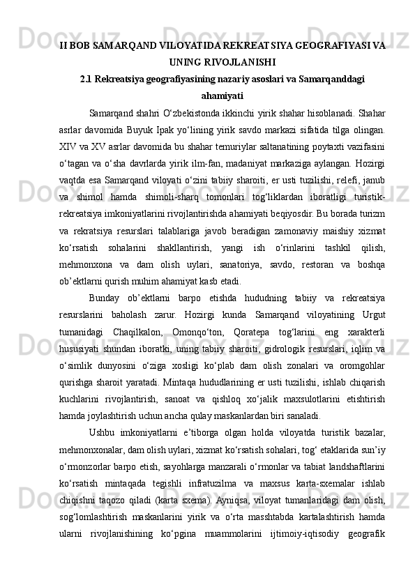 II BOB SAMARQAND VILOYATIDA REKREATSIYA GEOGRAFIYASI VA
UNING RIVOJLANISHI
2.1 Rekreatsiya geografiyasining nazariy asoslari va Samarqanddagi
ahamiyati
Samarqand shahri O‘zbekistonda ikkinchi yirik shahar hisoblanadi. Shahar
asrlar   davomida   Buyuk   Ipak   yo‘lining   yirik   savdo   markazi   sifatida   tilga   olingan.
XIV va XV asrlar davomida bu shahar temuriylar saltanatining poytaxti vazifasini
o‘tagan   va  o‘sha  davrlarda   yirik  ilm-fan,  madaniyat  markaziga  aylangan.   Hozirgi
vaqtda esa Samarqand viloyati o‘zini  tabiiy sharoiti, еr usti  tuzilishi, relefi, janub
va   shimol   hamda   shimoli-sharq   tomonlari   tog‘liklardan   iboratligi   turistik-
rekreatsiya imkoniyatlarini rivojlantirishda ahamiyati beqiyosdir. Bu borada turizm
va   rekratsiya   resurslari   talablariga   javob   beradigan   zamonaviy   maishiy   xizmat
ko‘rsatish   sohalarini   shakllantirish,   yangi   ish   o‘rinlarini   tashkil   qilish,
mehmonxona   va   dam   olish   uylari,   sanatoriya,   savdo,   restoran   va   boshqa
ob’ektlarni qurish muhim ahamiyat kasb etadi.
Bunday   ob’ektlarni   barpo   etishda   hududning   tabiiy   va   rekreatsiya
resurslarini   baholash   zarur.   Hozirgi   kunda   Samarqand   viloyatining   Urgut
tumanidagi   Chaqilkalon,   Omonqo‘ton,   Qoratepa   tog‘larini   eng   xarakterli
hususiyati   shundan   iboratki,   uning   tabiiy   sharoiti,   gidrologik   resurslari,   iqlim   va
o‘simlik   dunyosini   o‘ziga   xosligi   ko‘plab   dam   olish   zonalari   va   oromgohlar
qurishga sharoit yaratadi. Mintaqa hududlarining еr usti tuzilishi, ishlab chiqarish
kuchlarini   rivojlantirish,   sanoat   va   qishloq   xo‘jalik   maxsulotlarini   еtishtirish
hamda joylashtirish uchun ancha qulay maskanlardan biri sanaladi.
Ushbu   imkoniyatlarni   e’tiborga   olgan   holda   viloyatda   turistik   bazalar,
mehmonxonalar, dam olish uylari, xizmat ko‘rsatish sohalari, tog‘ etaklarida sun’iy
o‘rmonzorlar barpo etish, sayohlarga manzarali o‘rmonlar va tabiat landshaftlarini
ko‘rsatish   mintaqada   tegishli   infratuzilma   va   maxsus   karta-sxemalar   ishlab
chiqishni   taqozo   qiladi   (karta   sxema).  Ayniqsa,   viloyat   tumanlaridagi   dam   olish,
sog‘lomlashtirish   maskanlarini   yirik   va   o‘rta   masshtabda   kartalashtirish   hamda
ularni   rivojlanishining   ko‘pgina   muammolarini   ijtimoiy-iqtisodiy   geografik 