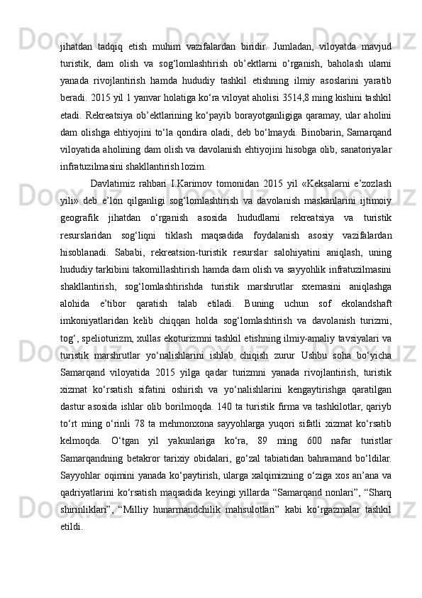 jihatdan   tadqiq   etish   muhim   vazifalardan   biridir.   Jumladan,   viloyatda   mavjud
turistik,   dam   olish   va   sog‘lomlashtirish   ob’ektlarni   o‘rganish,   baholash   ularni
yanada   rivojlantirish   hamda   hududiy   tashkil   etishning   ilmiy   asoslarini   yaratib
beradi. 2015 yil 1 yanvar holatiga ko‘ra viloyat aholisi 3514,8 ming kishini tashkil
etadi.  Rekreatsiya   ob’ektlarining   ko‘payib   borayotganligiga   qaramay,   ular   aholini
dam   olishga   ehtiyojini   to‘la   qondira   oladi,   deb   bo‘lmaydi.   Binobarin,   Samarqand
viloyatida aholining dam olish va davolanish ehtiyojini hisobga olib, sanatoriyalar
infratuzilmasini shakllantirish lozim.
Davlatimiz   rahbari   I.Karimov   tomonidan   2015   yil   «Keksalarni   e’zozlash
yili»   deb   e’lon   qilganligi   sog‘lomlashtirish   va   davolanish   maskanlarini   ijtimoiy
geografik   jihatdan   o‘rganish   asosida   hududlarni   rekreatsiya   va   turistik
resurslaridan   sog‘liqni   tiklash   maqsadida   foydalanish   asosiy   vazifalardan
hisoblanadi.   Sababi,   rekreatsion-turistik   resurslar   salohiyatini   aniqlash,   uning
hududiy tarkibini takomillashtirish hamda dam olish va sayyohlik infratuzilmasini
shakllantirish,   sog‘lomlashtirishda   turistik   marshrutlar   sxemasini   aniqlashga
alohida   e’tibor   qaratish   talab   etiladi.   Buning   uchun   sof   ekolandshaft
imkoniyatlaridan   kelib   chiqqan   holda   sog‘lomlashtirish   va   davolanish   turizmi,
tog‘, spelioturizm, xullas ekoturizmni tashkil etishning ilmiy-amaliy tavsiyalari va
turistik   marshrutlar   yo‘nalishlarini   ishlab   chiqish   zurur   Ushbu   soha   bo‘yicha
Samarqand   viloyatida   2015   yilga   qadar   turizmni   yanada   rivojlantirish,   turistik
xizmat   ko‘rsatish   sifatini   oshirish   va   yo‘nalishlarini   kengaytirishga   qaratilgan
dastur   asosida  ishlar  olib  borilmoqda.   140  ta  turistik  firma   va  tashkilotlar,  qariyb
to‘rt   ming   o‘rinli   78   ta   mehmonxona   sayyohlarga   yuqori   sifatli   xizmat   ko‘rsatib
kelmoqda.   O‘tgan   yil   yakunlariga   ko‘ra,   89   ming   600   nafar   turistlar
Samarqandning   betakror   tarixiy   obidalari,   go‘zal   tabiatidan   bahramand   bo‘ldilar.
Sayyohlar oqimini yanada ko‘paytirish, ularga xalqimizning o‘ziga xos an’ana va
qadriyatlarini  ko‘rsatish  maqsadida  keyingi  yillarda  “Samarqand  nonlari”,  “Sharq
shirinliklari”,   “Milliy   hunarmandchilik   mahsulotlari”   kabi   ko‘rgazmalar   tashkil
etildi.   