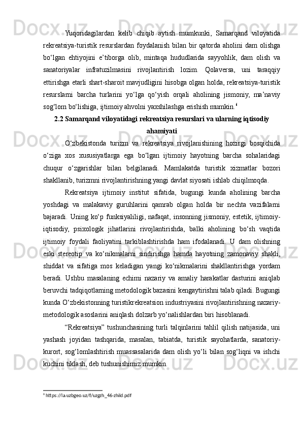 Yuqoridagilardan   kelib   chiqib   aytish   mumkunki,   Samarqand   viloyatida
rekreatsiya-turistik resurslardan foydalanish  bilan bir  qatorda aholini  dam  olishga
bo‘lgan   ehtiyojini   e’tiborga   olib,   mintaqa   hududlarida   sayyohlik,   dam   olish   va
sanatoriyalar   infratuzilmasini   rivojlantirish   lozim.   Qolaversa,   uni   taraqqiy
ettirishga еtarli shart-sharoit mavjudligini hisobga olgan holda, rekreatsiya-turistik
resurslarni   barcha   turlarini   yo‘lga   qo‘yish   orqali   aholining   jismoniy,   ma’naviy
sog‘lom bo‘lishiga, ijtimoiy ahvolni yaxshilashga erishish mumkin. 6
2.2 Samarqand viloyatidagi rekreatsiya resurslari va ularning iqtisodiy
ahamiyati
O‘zbekistonda   turizm   va   rekreatsiya   rivojlanishining   hozirgi   bosqichida
o‘ziga   xos   xususiyatlarga   ega   bo‘lgan   ijtimoiy   hayotning   barcha   sohalaridagi
chuqur   o‘zgarishlar   bilan   belgilanadi.   Mamlakatda   turistik   xizmatlar   bozori
shakllanib, turizmni rivojlantirishning yangi davlat siyosati ishlab chiqilmoqda.
Rekreatsiya   ijtimoiy   institut   sifatida,   bugungi   kunda   aholining   barcha
yoshdagi   va   malakaviy   guruhlarini   qamrab   olgan   holda   bir   nechta   vazifalarni
bajaradi. Uning  ko‘p  funksiyaliligi,  nafaqat,  insonning  jismoniy,  estetik,  ijtimoiy-
iqtisodiy,   psixologik   jihatlarini   rivojlantirishda,   balki   aholining   bo‘sh   vaqtida
ijtimoiy   foydali   faoliyatini   tarkiblashtirishda   ham   ifodalanadi.   U   dam   olishning
eski   stereotip   va   ko‘nikmalarni   sindirishga   hamda   hayotning   zamonaviy   shakli,
shiddat   va   sifatiga   mos   keladigan   yangi   ko‘nikmalarini   shakllantirishga   yordam
beradi.   Ushbu   masalaning   еchimi   nazariy   va   amaliy   harakatlar   dasturini   aniqlab
beruvchi tadqiqotlarning metodologik bazasini kengaytirishni talab qiladi. Bugungi
kunda O‘zbekistonning turistikrekreatsion industriyasini rivojlantirishning nazariy-
metodologik asoslarini aniqlash dolzarb yo‘nalishlardan biri hisoblanadi.
“Rekreatsiya”   tushunchasining   turli   talqinlarini   tahlil   qilish   natijasida,   uni
yashash   joyidan   tashqarida,   masalan,   tabiatda,   turistik   sayohatlarda,   sanatoriy-
kurort,  sog‘lomlashtirish   muassasalarida  dam   olish   yo‘li   bilan  sog‘liqni   va  ishchi
kuchini tiklash, deb tushunishimiz mumkin.
6
 https://la.uzbgeo.uz/f/uzgzh_46-zhild.pdf 