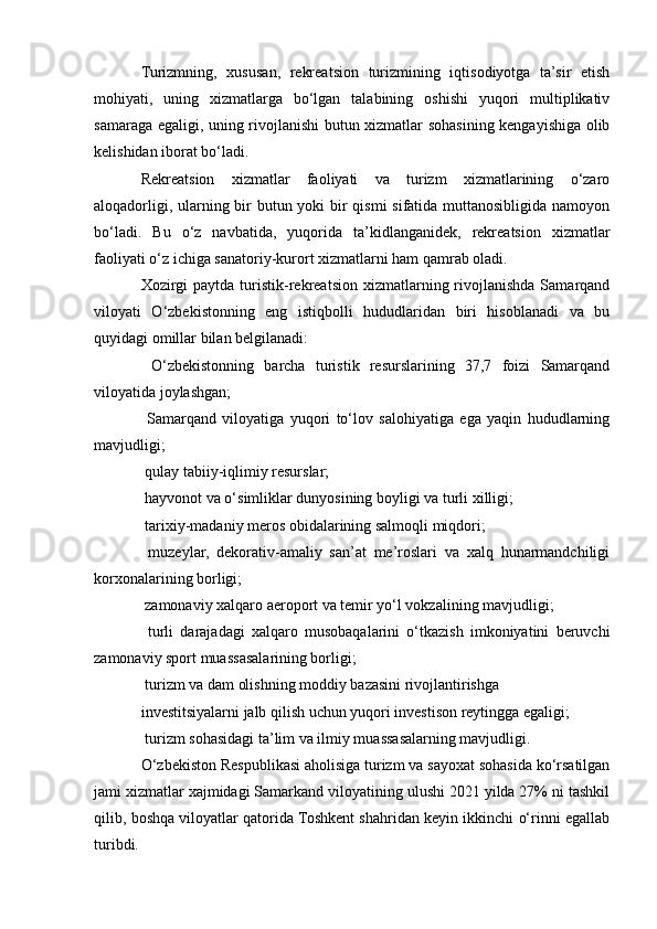 Turizmning,   xususan,   rekreatsion   turizmining   iqtisodiyotga   ta’sir   etish
mohiyati,   uning   xizmatlarga   bo‘lgan   talabining   oshishi   yuqori   multiplikativ
samaraga egaligi, uning rivojlanishi butun xizmatlar sohasining kengayishiga olib
kelishidan iborat bo‘ladi.
Rekreatsion   xizmatlar   faoliyati   va   turizm   xizmatlarining   o‘zaro
aloqadorligi, ularning bir  butun yoki  bir qismi  sifatida muttanosibligida namoyon
bo‘ladi.   Bu   o‘z   navbatida,   yuqorida   ta’kidlanganidek,   rekreatsion   xizmatlar
faoliyati o‘z ichiga sanatoriy-kurort xizmatlarni ham qamrab oladi.
Xozirgi   paytda  turistik-rekreatsion   xizmatlarning  rivojlanishda  Samarqand
viloyati   O‘zbekistonning   eng   istiqbolli   hududlaridan   biri   hisoblanadi   va   bu
quyidagi omillar bilan belgilanadi:
  O‘zbekistonning   barcha   turistik   resurslarining   37,7   foizi   Samarqand
viloyatida joylashgan;
  Samarqand   viloyatiga   yuqori   to‘lov   salohiyatiga   ega   yaqin   hududlarning
mavjudligi;
 qulay tabiiy-iqlimiy resurslar;
 hayvonot va o‘simliklar dunyosining boyligi va turli xilligi;
 tarixiy-madaniy meros obidalarining salmoqli miqdori;
  muzeylar,   dekorativ-amaliy   san’at   me’roslari   va   xalq   hunarmandchiligi
korxonalarining borligi;
 zamonaviy xalqaro aeroport va temir yo‘l vokzalining mavjudligi;
  turli   darajadagi   xalqaro   musobaqalarini   o‘tkazish   imkoniyatini   beruvchi
zamonaviy sport muassasalarining borligi;
 turizm va dam olishning moddiy bazasini rivojlantirishga
investitsiyalarni jalb qilish uchun yuqori investison reytingga egaligi;
 turizm sohasidagi ta’lim va ilmiy muassasalarning mavjudligi.
O‘zbekiston Respublikasi aholisiga turizm va sayoxat sohasida ko‘rsatilgan
jami xizmatlar xajmidagi Samarkand viloyatining ulushi 2021 yilda 27% ni tashkil
qilib, boshqa viloyatlar qatorida Toshkent shahridan keyin ikkinchi o‘rinni egallab
turibdi. 