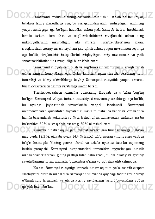 Samarqand   hududi   o‘zining   dastlabki   ko‘rinishini   saqlab   qolgan   joylar,
betakror   tabiiy   sharoitlarga   ega,   bu   esa   qadimdan   aholi   yashaydigan,   aholining
yuqori   zichligiga   ega   bo‘lgan   hududlar   uchun   juda   kamyob   hodisa   hisoblanadi
hamda   turizm,   dam   olish   va   sog‘lomlashtirishni   rivojlanishi   uchun   keng
imkoniyatlarning   mavjudligini   aks   ettiradi.   Turistik-rekreatsion   soxani
rivojlanishida xorijiy investitsiyalarni jalb qilish uchun yuqori investitsion reytinga
ega   bo‘lib,   rivojlantirish   istiqbollarini   aniqlaydigan   ilmiy   muassasalar   va   yirik
sanoat tashkilotlarining mavjudligi bilan ifodalanadi.
Samarqand viloyati dam  olish va sog‘lomlashtirish turizmini rivojlantirish
uchun   keng   imkoniyatlarga   ega.   Qulay   landshaft   iqlim   sharoiti,   relefining   turli-
tumanligi   va   tabiiy   o‘simliklarga   boyligi   Samarqand   viloyatida   yuqori   samarali
turistik-rekreatsion tizimni yaratishga imkon beradi.
Turistik-rekreatsion   xizmatlar   bozorining   faoliyati   va   u   bilan   bog‘liq
bo‘lgan   Samarqand   viloyat   turistik   industriyasi   mavsumiy   xarakterga   ega   bo‘lib,
bu   ayniqsa   joylashtirish   xizmatlarida   yaqqol   ifodalanadi.   Samarqand
mehmonxonalari   quvvatidan  foydalanish   mavsum  mahalida   bahor  va   kuz  vaqtida
hamda bayramlarda yuklanish 70 % ni tashkil qilsa, nomavsumiy mahalda esa bu
ko‘rsatkich 50 % ni va qishda esa attigi 30 % ni tashkil etadi.
Kiruvchi   turistlar   oqimi   jami   xizmat   ko‘rsatilgan   turistlar   soniga   nisbatan
may oyida 18,3 %, oktyabr oyida 14,4 % tashkil qilib, asosan yilning issiq vaqtiga
to‘g‘ri   kelmoqda.   Yilning   yanvar,   fevral   va   dekabr   oylarida   turistlar   oqimining
keskin   pasayishi   Samarqand   turoperatorlari   tomonidan   tayyorlangan   turistik
mahsulotlar ta’sirchanligining pastligi bilan baholanadi, bu esa oilaviy va guruhiy
sayohatlarning turizm xizmatlar bozoridagi o‘rnini yo‘qotishga olib kelmoqda.
Xulosa. Samarqad viloyatiga kiruvchi turizm oqimini, ya’ni turistik eksport
salohiyatini oshirish maqsadida Samarqand viloyatida quyidagi tadbirlarni doimiy
o‘tkazilishini   ta’minlash   va   ularga   xorijiy   sayhlarning   tashrif   buyurishini   yo‘lga
qo‘yish lozim bo‘ladi: