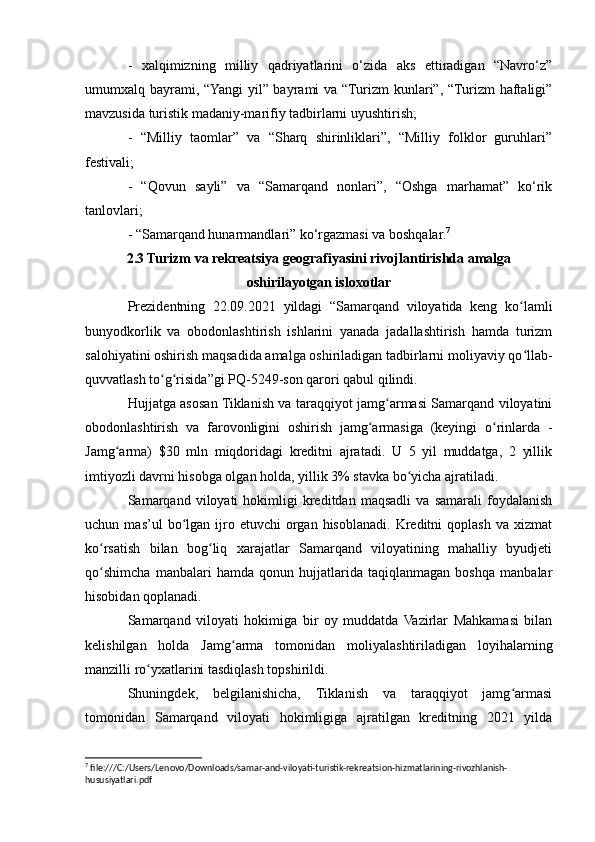-   xalqimizning   milliy   qadriyatlarini   o‘zida   aks   ettiradigan   “Navro‘z”
umumxalq bayrami, “Yangi  yil” bayrami va “Turizm  kunlari”, “Turizm  haftaligi”
mavzusida turistik madaniy-marifiy tadbirlarni uyushtirish;
-   “Milliy   taomlar”   va   “Sharq   shirinliklari”,   “Milliy   folklor   guruhlari”
festivali;
-   “Qovun   sayli”   va   “Samarqand   nonlari”,   “Oshga   marhamat”   ko‘rik
tanlovlari;
- “Samarqand hunarmandlari” ko‘rgazmasi va boshqalar. 7
2.3 Turizm va rekreatsiya geografiyasini rivojlantirishda amalga
oshirilayotgan isloxotlar
Prezidentning   22.09.2021   yildagi   “Samarqand   viloyatida   keng   ko lamliʻ
bunyodkorlik   va   obodonlashtirish   ishlarini   yanada   jadallashtirish   hamda   turizm
salohiyatini oshirish maqsadida amalga oshiriladigan tadbirlarni moliyaviy qo llab-
ʻ
quvvatlash to g risida”gi PQ-5249-son qarori qabul qilindi.	
ʻ ʻ
Hujjatga asosan Tiklanish va taraqqiyot jamg armasi Samarqand viloyatini	
ʻ
obodonlashtirish   va   farovonligini   oshirish   jamg armasiga   (keyingi   o rinlarda   -	
ʻ ʻ
Jamg arma)   $30   mln   miqdoridagi   kreditni   ajratadi.   U   5   yil   muddatga,   2   yillik	
ʻ
imtiyozli davrni hisobga olgan holda, yillik 3% stavka bo yicha ajratiladi.	
ʻ
Samarqand   viloyati   hokimligi   kreditdan   maqsadli   va   samarali   foydalanish
uchun  mas’ul   bo lgan  ijro  etuvchi   organ   hisoblanadi.   Kreditni   qoplash   va  хizmat	
ʻ
ko rsatish   bilan   bog liq   хarajatlar   Samarqand   viloyatining   mahalliy   byudjeti	
ʻ ʻ
qo shimcha   manbalari   hamda   qonun   hujjatlarida   taqiqlanmagan   boshqa   manbalar
ʻ
hisobidan qoplanadi.
Samarqand   viloyati   hokimiga   bir   oy   muddatda   Vazirlar   Mahkamasi   bilan
kelishilgan   holda   Jamg arma   tomonidan   moliyalashtiriladigan   loyihalarning	
ʻ
manzilli ro yхatlarini tasdiqlash topshirildi. 	
ʻ
Shuningdek,   belgilanishicha,   Tiklanish   va   taraqqiyot   jamg armasi	
ʻ
tomonidan   Samarqand   viloyati   hokimligiga   ajratilgan   kreditning   2021   yilda
7
 file:///C:/Users/Lenovo/Downloads/samar-and-viloyati-turistik-rekreatsion-hizmatlarining-rivozhlanish-
hususiyatlari.pdf 