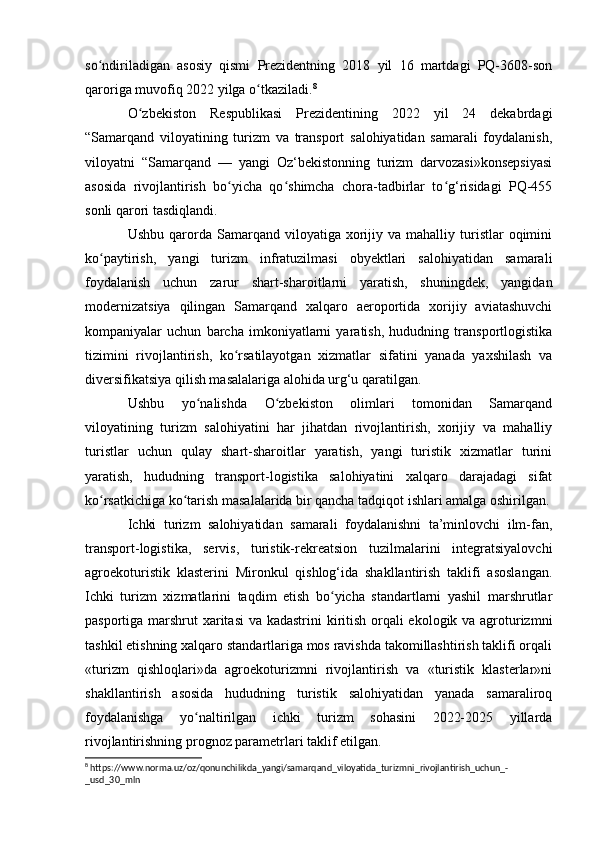 so ndiriladigan   asosiy   qismi   Prezidentning   2018   yil   16   martdagi   PQ-3608-sonʻ
qaroriga muvofiq 2022 yilga o tkaziladi.	
ʻ 8
O zbekiston   Respublikasi   Prezidentining   2022   yil   24   dekabrdagi	
ʻ
“Samarqand   viloyatining   turizm   va   transport   salohiyatidan   samarali   foydalanish,
viloyatni   “Samarqand   —   yangi   Oz‘bekistonning   turizm   darvozasi»konsepsiyasi
asosida   rivojlantirish   bo yicha   qo shimcha   chora-tadbirlar   to g‘risidagi   PQ-455	
ʻ ʻ ʻ
sonli qarori tasdiqlandi.
Ushbu  qarorda  Samarqand  viloyatiga  xorijiy  va  mahalliy  turistlar   oqimini
ko paytirish,   yangi   turizm   infratuzilmasi   obyektlari   salohiyatidan   samarali	
ʻ
foydalanish   uchun   zarur   shart-sharoitlarni   yaratish,   shuningdek,   yangidan
modernizatsiya   qilingan   Samarqand   xalqaro   aeroportida   xorijiy   aviatashuvchi
kompaniyalar   uchun   barcha   imkoniyatlarni   yaratish,   hududning   transportlogistika
tizimini   rivojlantirish,   ko rsatilayotgan   xizmatlar   sifatini   yanada   yaxshilash   va	
ʻ
diversifikatsiya qilish masalalariga alohida urg‘u qaratilgan.
Ushbu   yo nalishda   O zbekiston   olimlari   tomonidan   Samarqand	
ʻ ʻ
viloyatining   turizm   salohiyatini   har   jihatdan   rivojlantirish,   xorijiy   va   mahalliy
turistlar   uchun   qulay   shart-sharoitlar   yaratish,   yangi   turistik   xizmatlar   turini
yaratish,   hududning   transport-logistika   salohiyatini   xalqaro   darajadagi   sifat
ko rsatkichiga ko tarish masalalarida bir qancha tadqiqot ishlari amalga oshirilgan.	
ʻ ʻ
Ichki   turizm   salohiyatidan   samarali   foydalanishni   ta’minlovchi   ilm-fan,
transport-logistika,   servis,   turistik-rekreatsion   tuzilmalarini   integratsiyalovchi
agroekoturistik   klasterini   Mironkul   qishlog‘ida   shakllantirish   taklifi   asoslangan.
Ichki   turizm   xizmatlarini   taqdim   etish   bo yicha   standartlarni   yashil   marshrutlar	
ʻ
pasportiga marshrut xaritasi  va kadastrini  kiritish orqali ekologik va agroturizmni
tashkil etishning xalqaro standartlariga mos ravishda takomillashtirish taklifi orqali
«turizm   qishloqlari»da   agroekoturizmni   rivojlantirish   va   «turistik   klasterlar»ni
shakllantirish   asosida   hududning   turistik   salohiyatidan   yanada   samaraliroq
foydalanishga   yo naltirilgan   ichki   turizm   sohasini   2022-2025   yillarda	
ʻ
rivojlantirishning prognoz parametrlari taklif etilgan.
8
 https://www.norma.uz/oz/qonunchilikda_yangi/samarqand_viloyatida_turizmni_rivojlantirish_uchun_-
_usd_30_mln