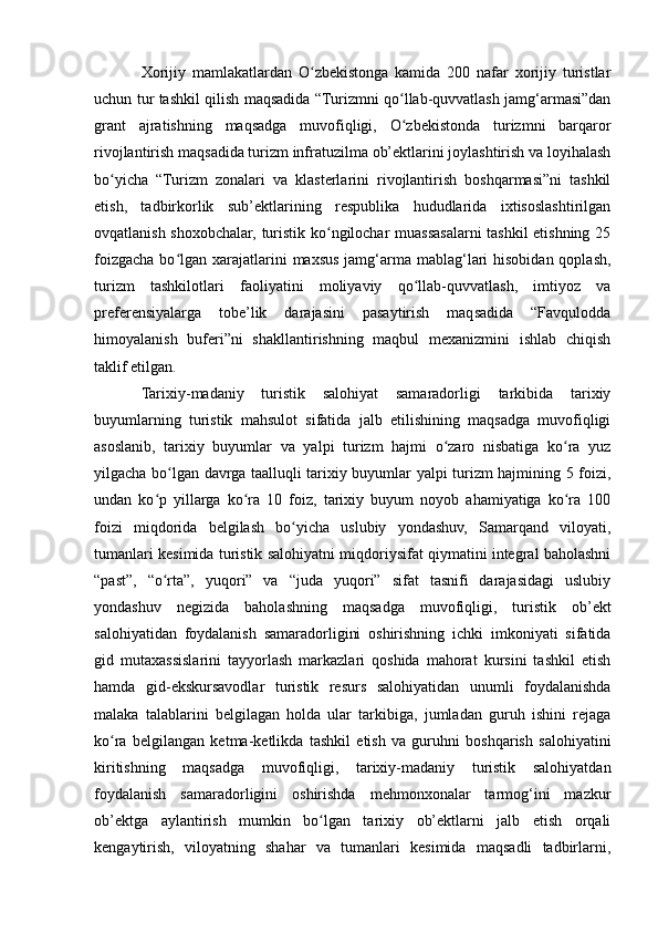 Xorijiy   mamlakatlardan   O zbekistonga   kamida   200   nafar   xorijiy   turistlarʻ
uchun tur tashkil qilish maqsadida “Turizmni qo llab-quvvatlash jamg‘armasi”dan	
ʻ
grant   ajratishning   maqsadga   muvofiqligi,   O zbekistonda   turizmni   barqaror
ʻ
rivojlantirish maqsadida turizm infratuzilma ob’ektlarini joylashtirish va loyihalash
bo yicha   “Turizm   zonalari   va   klasterlarini   rivojlantirish   boshqarmasi”ni   tashkil	
ʻ
etish,   tadbirkorlik   sub’ektlarining   respublika   hududlarida   ixtisoslashtirilgan
ovqatlanish shoxobchalar, turistik ko ngilochar muassasalarni tashkil etishning 25	
ʻ
foizgacha  bo lgan  xarajatlarini  maxsus jamg‘arma  mablag‘lari  hisobidan qoplash,	
ʻ
turizm   tashkilotlari   faoliyatini   moliyaviy   qo llab-quvvatlash,   imtiyoz   va	
ʻ
preferensiyalarga   tobe’lik   darajasini   pasaytirish   maqsadida   “Favqulodda
himoyalanish   buferi”ni   shakllantirishning   maqbul   mexanizmini   ishlab   chiqish
taklif etilgan.
Tarixiy-madaniy   turistik   salohiyat   samaradorligi   tarkibida   tarixiy
buyumlarning   turistik   mahsulot   sifatida   jalb   etilishining   maqsadga   muvofiqligi
asoslanib,   tarixiy   buyumlar   va   yalpi   turizm   hajmi   o zaro   nisbatiga   ko ra   yuz	
ʻ ʻ
yilgacha bo lgan davrga taalluqli tarixiy buyumlar yalpi turizm hajmining 5 foizi,	
ʻ
undan   ko p   yillarga   ko ra   10   foiz,   tarixiy   buyum   noyob   ahamiyatiga   ko ra   100	
ʻ ʻ ʻ
foizi   miqdorida   belgilash   bo yicha   uslubiy   yondashuv,   Samarqand   viloyati,	
ʻ
tumanlari kesimida turistik salohiyatni miqdoriysifat qiymatini integral baholashni
“past”,   “o rta”,   yuqori”   va   “juda   yuqori”   sifat   tasnifi   darajasidagi   uslubiy	
ʻ
yondashuv   negizida   baholashning   maqsadga   muvofiqligi,   turistik   ob’ekt
salohiyatidan   foydalanish   samaradorligini   oshirishning   ichki   imkoniyati   sifatida
gid   mutaxassislarini   tayyorlash   markazlari   qoshida   mahorat   kursini   tashkil   etish
hamda   gid-ekskursavodlar   turistik   resurs   salohiyatidan   unumli   foydalanishda
malaka   talablarini   belgilagan   holda   ular   tarkibiga,   jumladan   guruh   ishini   rejaga
ko ra   belgilangan   ketma-ketlikda   tashkil   etish   va   guruhni   boshqarish   salohiyatini	
ʻ
kiritishning   maqsadga   muvofiqligi,   tarixiy-madaniy   turistik   salohiyatdan
foydalanish   samaradorligini   oshirishda   mehmonxonalar   tarmog‘ini   mazkur
ob’ektga   aylantirish   mumkin   bo lgan   tarixiy   ob’ektlarni   jalb   etish   orqali	
ʻ
kengaytirish,   viloyatning   shahar   va   tumanlari   kesimida   maqsadli   tadbirlarni,