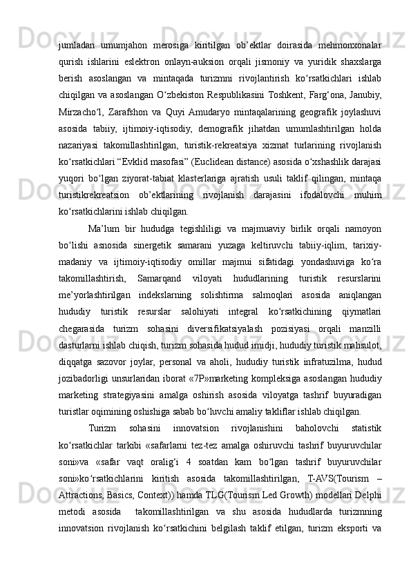 jumladan   umumjahon   merosiga   kiritilgan   ob’ektlar   doirasida   mehmonxonalar
qurish   ishlarini   eslektron   onlayn-auksion   orqali   jismoniy   va   yuridik   shaxslarga
berish   asoslangan   va   mintaqada   turizmni   rivojlantirish   ko rsatkichlari   ishlabʻ
chiqilgan  va  asoslangan  O zbekiston   Respublikasini  Toshkent,  Farg‘ona,  Janubiy,	
ʻ
Mirzacho l,   Zarafshon   va   Quyi  Amudaryo   mintaqalarining   geografik   joylashuvi	
ʻ
asosida   tabiiy,   ijtimoiy-iqtisodiy,   demografik   jihatdan   umumlashtirilgan   holda
nazariyasi   takomillashtirilgan,   turistik-rekreatsiya   xizmat   turlarining   rivojlanish
ko rsatkichlari “Evklid masofasi” (Euclidean distance) asosida o xshashlik darajasi	
ʻ ʻ
yuqori   bo lgan   ziyorat-tabiat   klasterlariga   ajratish   usuli   taklif   qilingan,   mintaqa	
ʻ
turistikrekreatsion   ob’ektlarining   rivojlanish   darajasini   ifodalovchi   muhim
ko rsatkichlarini ishlab chiqilgan.	
ʻ
Ma’lum   bir   hududga   tegishliligi   va   majmuaviy   birlik   orqali   namoyon
bo lishi   asnosida   sinergetik   samarani   yuzaga   keltiruvchi   tabiiy-iqlim,   tarixiy-
ʻ
madaniy   va   ijtimoiy-iqtisodiy   omillar   majmui   sifatidagi   yondashuviga   ko ra	
ʻ
takomillashtirish,   Samarqand   viloyati   hududlarining   turistik   resurslarini
me’yorlashtirilgan   indekslarning   solishtirma   salmoqlari   asosida   aniqlangan
hududiy   turistik   resurslar   salohiyati   integral   ko rsatkichining   qiymatlari	
ʻ
chegarasida   turizm   sohasini   diversifikatsiyalash   pozisiyasi   orqali   manzilli
dasturlarni ishlab chiqish, turizm sohasida hudud imidji, hududiy turistik mahsulot,
diqqatga   sazovor   joylar,   personal   va   aholi,   hududiy   turistik   infratuzilma,   hudud
jozibadorligi  unsurlaridan iborat «7P»marketing kompleksiga asoslangan hududiy
marketing   strategiyasini   amalga   oshirish   asosida   viloyatga   tashrif   buyuradigan
turistlar oqimining oshishiga sabab bo luvchi amaliy takliflar ishlab chiqilgan.	
ʻ
Turizm   sohasini   innovatsion   rivojlanishini   baholovchi   statistik
ko rsatkichlar   tarkibi   «safarlarni   tez-tez   amalga   oshiruvchi   tashrif   buyuruvchilar	
ʻ
soni»va   «safar   vaqt   oralig‘i   4   soatdan   kam   bo lgan   tashrif   buyuruvchilar	
ʻ
soni»ko rsatkichlarini   kiritish   asosida   takomillashtirilgan,   T-AVS(Tourism   –	
ʻ
Attractions, Basics, Context)) hamda TLG(Tourism Led Growth) modellari Delphi
metodi   asosida     takomillashtirilgan   va   shu   asosida   hududlarda   turizmning
innovatsion   rivojlanish   ko rsatkichini   belgilash   taklif   etilgan,   turizm   eksporti   va	
ʻ 