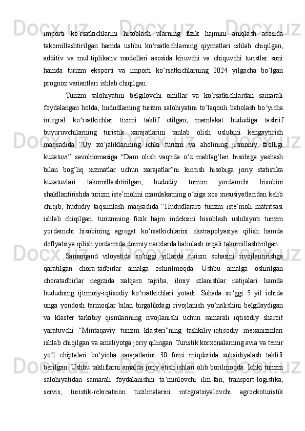 importi   ko rsatkichlarini   hisoblash   ularning   fizik   hajmini   aniqlash   asosidaʻ
takomillashtirilgan   hamda   ushbu   ko rsatkichlarning   qiymatlari   ishlab   chiqilgan,	
ʻ
additiv   va   mul`tiplikativ   modellari   asosida   kiruvchi   va   chiquvchi   turistlar   soni
hamda   turizm   eksporti   va   importi   ko rsatkichlarning   2024   yilgacha   bo lgan	
ʻ ʻ
prognoz variantlari ishlab chiqilgan.
Turizm   salohiyatini   belgilovchi   omillar   va   ko rsatkichlardan   samarali	
ʻ
foydalangan holda, hududlarning turizm  salohiyatini  to laqonli  baholash bo yicha	
ʻ ʻ
integral   ko rsatkichlar   tizimi   taklif   etilgan,   mamlakat   hududiga   tashrif	
ʻ
buyuruvchilarning   turistik   xarajatlarini   tanlab   olish   uslubini   kengaytirish
maqsadida   “Uy   xo jaliklarining   ichki   turizm   va   aholining   jismoniy   faolligi	
ʻ
kuzatuvi”   savolnomasiga   “Dam   olish   vaqtida   o z   mablag‘lari   hisobiga   yashash	
ʻ
bilan   bog‘liq   xizmatlar   uchun   xarajatlar”ni   kiritish   hisobiga   joriy   statistika
kuzatuvlari   takomillashtirilgan,   hududiy   turizm   yordamchi   hisobini
shakllantirishda turizm iste’molini mamlakatning o ziga xos xususiyatlaridan kelib
ʻ
chiqib,   hududiy   taqsimlash   maqsadida   “Hududlararo   turizm   iste’moli   matritsasi
ishlab   chiqilgan,   turizmning   fizik   hajm   indeksini   hisoblash   uslubiyoti   turizm
yordamchi   hisobining   agregat   ko rsatkichlarini   ekstrapolyasiya   qilish   hamda	
ʻ
deflyatsiya qilish yordamida doimiy narxlarda baholash orqali takomillashtirilgan.
Samarqand   viloyatida   so nggi   yillarda   turizm   sohasini   rivojlantirishga	
ʻ
qaratilgan   chora-tadbirlar   amalga   oshirilmoqda.   Ushbu   amalga   oshirilgan
choratadbirlar   negizida   xalqaro   tajriba,   ilmiy   izlanishlar   natijalari   hamda
hududning   ijtimoiy-iqtisodiy   ko rsatkichlari   yotadi.   Sohada   so ggi   5   yil   ichida
ʻ ʻ
unga   yondosh   tarmoqlar   bilan   birgalikdagi   rivojlanish   yo nalishini   belgilaydigan	
ʻ
va   klaster   tarkibiy   qismlarining   rivojlanishi   uchun   samarali   iqtisodiy   sharoit
yaratuvchi   “Mintaqaviy   turizm   klasteri”ning   tashkiliy-iqtisodiy   mexanizmlari
ishlab chiqilgan va amaliyotga joriy qilingan. Turistik korxonalarning avia va temir
yo l   chiptalari   bo yicha   xarajatlarini   30   foizi   miqdorida   subsidiyalash   taklifi	
ʻ ʻ
berilgan. Ushbu takliflarni amalda joriy etish ishlari olib borilmoqda. Ichki turizm
salohiyatidan   samarali   foydalanishni   ta’minlovchi   ilm-fan,   transport-logistika,
servis,   turistik-rekreatsion   tuzilmalarini   integratsiyalovchi   agroekoturistik 