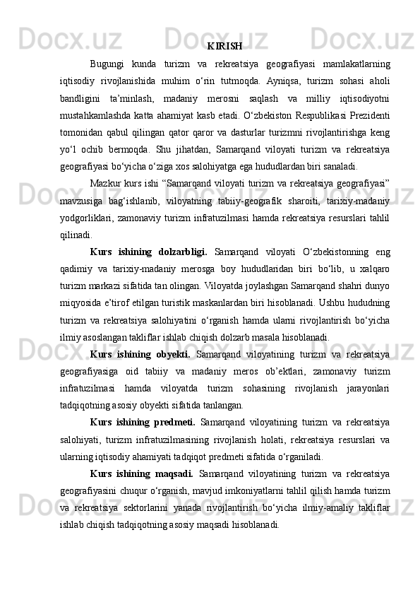 KIRISH
Bugungi   kunda   turizm   va   rekreatsiya   geografiyasi   mamlakatlarning
iqtisodiy   rivojlanishida   muhim   o‘rin   tutmoqda.   Ayniqsa,   turizm   sohasi   aholi
bandligini   ta’minlash,   madaniy   merosni   saqlash   va   milliy   iqtisodiyotni
mustahkamlashda  katta  ahamiyat   kasb  etadi.  O‘zbekiston   Respublikasi  Prezidenti
tomonidan   qabul   qilingan   qator   qaror   va   dasturlar   turizmni   rivojlantirishga   keng
yo‘l   ochib   bermoqda.   Shu   jihatdan,   Samarqand   viloyati   turizm   va   rekreatsiya
geografiyasi bo‘yicha o‘ziga xos salohiyatga ega hududlardan biri sanaladi.
Mazkur  kurs ishi  “Samarqand viloyati  turizm  va rekreatsiya geografiyasi”
mavzusiga   bag‘ishlanib,   viloyatning   tabiiy-geografik   sharoiti,   tarixiy-madaniy
yodgorliklari,   zamonaviy   turizm   infratuzilmasi   hamda   rekreatsiya   resurslari   tahlil
qilinadi.
Kurs   ishining   dolzarbligi.   Samarqand   viloyati   O‘zbekistonning   eng
qadimiy   va   tarixiy-madaniy   merosga   boy   hududlaridan   biri   bo‘lib,   u   xalqaro
turizm markazi sifatida tan olingan. Viloyatda joylashgan Samarqand shahri dunyo
miqyosida e’tirof etilgan turistik maskanlardan biri hisoblanadi. Ushbu hududning
turizm   va   rekreatsiya   salohiyatini   o‘rganish   hamda   ularni   rivojlantirish   bo‘yicha
ilmiy asoslangan takliflar ishlab chiqish dolzarb masala hisoblanadi.
Kurs   ishining   obyekti.   Samarqand   viloyatining   turizm   va   rekreatsiya
geografiyasiga   oid   tabiiy   va   madaniy   meros   ob’ektlari,   zamonaviy   turizm
infratuzilmasi   hamda   viloyatda   turizm   sohasining   rivojlanish   jarayonlari
tadqiqotning asosiy obyekti sifatida tanlangan.
Kurs   ishining   predmeti.   Samarqand   viloyatining   turizm   va   rekreatsiya
salohiyati,   turizm   infratuzilmasining   rivojlanish   holati,   rekreatsiya   resurslari   va
ularning iqtisodiy ahamiyati tadqiqot predmeti sifatida o‘rganiladi.
Kurs   ishining   maqsadi.   Samarqand   viloyatining   turizm   va   rekreatsiya
geografiyasini chuqur o‘rganish, mavjud imkoniyatlarni tahlil qilish hamda turizm
va   rekreatsiya   sektorlarini   yanada   rivojlantirish   bo‘yicha   ilmiy-amaliy   takliflar
ishlab chiqish tadqiqotning asosiy maqsadi hisoblanadi. 