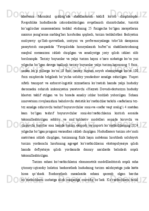 klasterini   Mironkul   qishlog‘ida   shakllantirish   taklifi   ko rib   chiqilmoqda.ʻ
Respublika   hududlarida   ixtisoslashtirilgan   ovqatlanish   shoxobchalar,   turistik
ko ngilochar   muassasalarni   tashkil   etishning   25   foizgacha   bo lgan   xarajatlarini	
ʻ ʻ
maxsus   jamg‘arma   mablag‘lari   hisobidan   qoplash,   turizm   tashkilotlari   faoliyatini
moliyaviy   qo llab-quvvatlash,   imtiyoz   va   preferensiyalarga   tobe’lik   darajasini	
ʻ
pasaytirish   maqsadida   “Favqulodda   himoyalanish   buferi”ni   shakllantirishning
maqbul   mexanizmi   ishlab   chiqilgan   va   amaliyotga   joriy   qilish   ishlari   olib
borilmoqda.   Tarixiy   buyumlar   va   yalpi   turizm   hajmi   o zaro   nisbatiga   ko ra   yuz	
ʻ ʻ
yilgacha bo lgan davrga taalluqli tarixiy buyumlar yalpi turizm hajmining 5 foizi,	
ʻ
undan   ko p   yillarga   ko ra   10   foiz,   tarixiy   buyum   noyob   ahamiyatiga   ko ra   100	
ʻ ʻ ʻ
foizi   miqdorida   belgilash   bo yicha   uslubiy   yondashuv   amalga   oshirilgan.  Yuqori	
ʻ
sifatli   transport   va   axborot-logistik   xizmatlarni   ko rsatish   hamda   yalpi   hududiy	
ʻ
daromadni   oshirish   imkoniyatini   yaratuvchi   «Hazrati   Dovud»ekoturizm   hududiy
klasteri   taklif   etilgan   va   bu   borada   amaliy   ishlar   boshlab   yuborilgan.   Sohani
innovatsion rivojlanishini baholovchi statistik ko rsatkichlar tarkibi «safarlarni tez-	
ʻ
tez amalga oshiruvchi tashrif buyuruvchilar soni»va «safar vaqt oralig‘i 4 soatdan
kam   bo lgan   tashrif   buyuruvchilar   soni»ko rsatkichlarini   kiritish   asosida	
ʻ ʻ
takomillashtirilgan   additiv   va   mul`tiplikativ   modellari   asosida   kiruvchi   va
chiquvchi turistlar soni hamda turizm eksporti va importi ko rsatkichlarning 2024	
ʻ
yilgacha bo lgan prognoz variantlari ishlab chiqilgan. Hududlararo turizm iste’moli	
ʻ
matritsasi   ishlab   chiqilgan,   turizmning   fizik   hajm   indeksini   hisoblash   uslubiyoti
turizm   yordamchi   hisobining   agregat   ko rsatkichlarini   ekstrapolyasiya   qilish	
ʻ
hamda   deflyatsiya   qilish   yordamida   doimiy   narxlarda   baholash   orqali
takomillashtirilgan.
Turizm   sohasi   ko rsatkichlarini   ekonometrik   modelllashtirish   orqali   soha	
ʻ
ijtimoiy-iqtisodiy   holatini   bashoratlash   hududning   turizm   salohiyatiga   juda   katta
hissa   qo shadi.   Bashoratlash   masalasida   sohani   qamrab   olgan   barcha	
ʻ
ko rsatkichlarni   inobatga   olish   maqsadga   muvofiq   bo ladi.   Ko rsatkichlarni   tahlil	
ʻ ʻ ʻ
