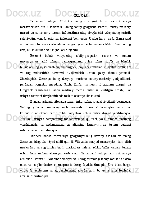 XULOSA
Samarqand   viloyati   O zbekistonning   eng   yirik   turizm   va   rekreatsiyaʻ
markazlaridan   biri   hisoblanadi.   Uning   tabiiy-geografik   sharoiti,   tarixiy-madaniy
merosi   va   zamonaviy   turizm   infratuzilmasining   rivojlanishi   viloyatning   turistik
salohiyatini   yanada   oshirish   imkonini   bermoqda.   Ushbu   kurs   ishida   Samarqand
viloyatining turizm va rekreatsiya geografiyasi har tomonlama tahlil qilindi, uning
rivojlanish omillari va istiqbollari o rganildi.	
ʻ
Birinchi   bobda   viloyatning   tabiiy-geografik   sharoiti   va   turizm
imkoniyatlari   tahlil   qilindi.   Samarqandning   qulay   iqlimi,   tog‘li   va   tekislik
hududlarining   uyg‘unlashuvi,   shuningdek,   boy   suv   resurslari   viloyatda   ekoturizm
va   sog‘lomlashtirish   turizmini   rivojlantirish   uchun   qulay   sharoit   yaratadi.
Shuningdek,   Samarqandning   dunyoga   mashhur   tarixiy-madaniy   yodgorliklari,
jumladan,   Registon   maydoni,   Shohi   Zinda   majmuasi,   Bibixonim   masjidi   va
Ulug‘bek   rasadxonasi   jahon   madaniy   merosi   tarkibiga   kiritilgan   bo‘lib,   ular
xalqaro turizmni rivojlantirishda muhim ahamiyat kasb etadi.
Bundan tashqari, viloyatda turizm infratuzilmasi jadal rivojlanib bormoqda.
So‘nggi   yillarda   zamonaviy   mehmonxonalar,   transport   tarmoqlari   va   xizmat
ko‘rsatish   ob’ektlari   barpo   etilib,   sayyohlar   uchun   qulay   sharoit   yaratilmoqda.
Xususan,   xalqaro   aeroportning   modernizatsiya   qilinishi,   yo‘l   infratuzilmasining
yaxshilanishi   va   mehmonxona   xo‘jaligining   kengaytirilishi   turizm   oqimini
oshirishga xizmat qilmoqda.
Ikkinchi   bobda   rekreatsiya   geografiyasining   nazariy   asoslari   va   uning
Samarqanddagi   ahamiyati   tahlil   qilindi.  Viloyatda   mavjud  sanatoriylar,  dam  olish
maskanlari   va   sog‘lomlashtirish   markazlari   nafaqat   ichki,   balki   xalqaro   turizm
uchun   ham   muhim   ahamiyat   kasb   etadi.   Samarqand   viloyatining   rekreatsiya
resurslari,   xususan,   Zarafshon   vodiysi   va   uning   atrofidagi   tabiiy   maskanlar   dam
olish   va   sog‘lomlashtirish   maqsadida   keng   foydalanilmoqda.   Shu   bilan   birga,
viloyatda   ekoturizm   va   agroekoturizmni   rivojlantirish   bo‘yicha   qator   loyihalar
amalga oshirilmoqda. 