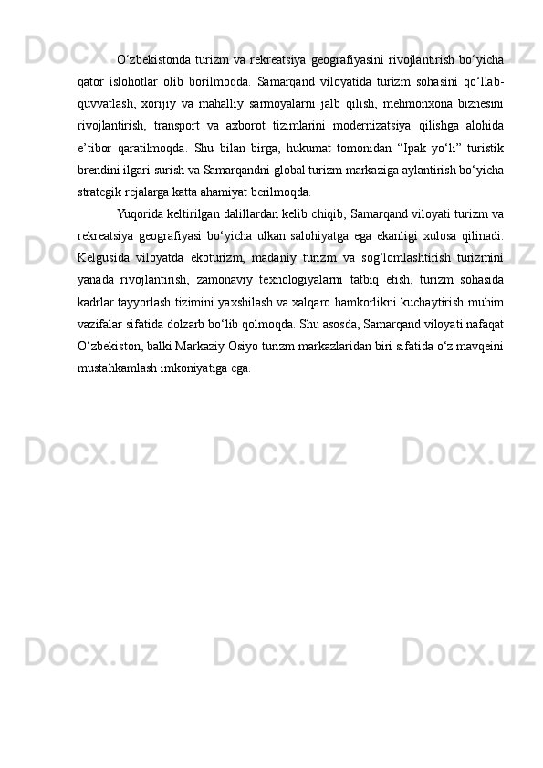 O‘zbekistonda   turizm   va   rekreatsiya   geografiyasini   rivojlantirish   bo‘yicha
qator   islohotlar   olib   borilmoqda.   Samarqand   viloyatida   turizm   sohasini   qo‘llab-
quvvatlash,   xorijiy   va   mahalliy   sarmoyalarni   jalb   qilish,   mehmonxona   biznesini
rivojlantirish,   transport   va   axborot   tizimlarini   modernizatsiya   qilishga   alohida
e’tibor   qaratilmoqda.   Shu   bilan   birga,   hukumat   tomonidan   “Ipak   yo‘li”   turistik
brendini ilgari surish va Samarqandni global turizm markaziga aylantirish bo‘yicha
strategik rejalarga katta ahamiyat berilmoqda.
Yuqorida keltirilgan dalillardan kelib chiqib, Samarqand viloyati turizm va
rekreatsiya   geografiyasi   bo‘yicha   ulkan   salohiyatga   ega   ekanligi   xulosa   qilinadi.
Kelgusida   viloyatda   ekoturizm,   madaniy   turizm   va   sog‘lomlashtirish   turizmini
yanada   rivojlantirish,   zamonaviy   texnologiyalarni   tatbiq   etish,   turizm   sohasida
kadrlar tayyorlash tizimini yaxshilash va xalqaro hamkorlikni kuchaytirish muhim
vazifalar sifatida dolzarb bo‘lib qolmoqda. Shu asosda, Samarqand viloyati nafaqat
O‘zbekiston, balki Markaziy Osiyo turizm markazlaridan biri sifatida o‘z mavqeini
mustahkamlash imkoniyatiga ega. 