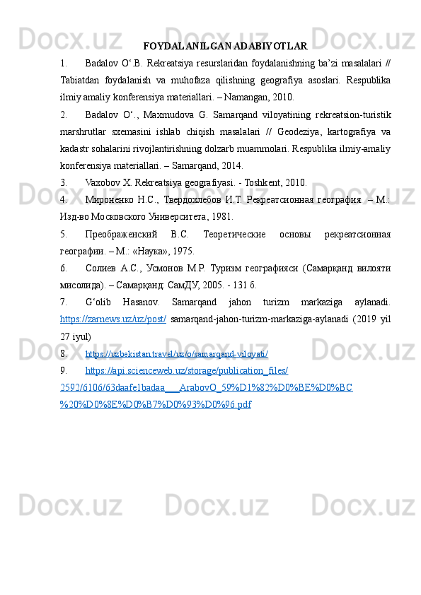 FOYDALANILGAN ADABIYOTLAR
1. Badalov O‘.B. Rekreatsiya resurslaridan foydalanishning ba’zi masalalari //
Tabiatdan   foydalanish   va   muhofaza   qilishning   geografiya   asoslari.   Respublika
ilmiy amaliy konferensiya materiallari. – Namangan, 2010.
2. Badalov   O‘.,   Maxmudova   G.   Samarqand   viloyatining   rekreatsion-turistik
marshrutlar   sxemasini   ishlab   chiqish   masalalari   //   Geodeziya,   kartografiya   va
kadastr sohalarini rivojlantirishning dolzarb muammolari. Respublika ilmiy-amaliy
konferensiya materiallari. – Samarqand, 2014.
3. Vaxobov X. Rekreatsiya geografiyasi. - Toshkent, 2010.
4. Мироненко   Н.С.,   Твердохлебов   И.Т.   Рекреатсионная   география.   –   М.:
Изд-во Московского Университета, 1981. 
5. Преображенский   В.С.   Теоретические   основы   рекреатсионная
географии. – М.: «Наука», 1975.
6. Солиев   А.С.,   Усмонов   М.Р.   Туризм   географияси   (Самарқанд   вилояти
мисолида). – Самарқанд: СамДУ, 2005. - 131 б.
7. G‘olib   Hasanov.   Samarqand   jahon   turizm   markaziga   aylanadi.
https://zarnews.uz/uz/post/   samarqand-jahon-turizm-markaziga-aylanadi   (2019   yil
27 iyul)
8. https://uzbekistan.travel/uz/o/samarqand-viloyati/     
9. https://api.scienceweb.uz/storage/publication_files/   
2592/6106/63daafe1badaa___ArabovO_59%D1%82%D0%BE%D0%BC
%20%D0%8E%D0%B7%D0%93%D0%96.pdf   