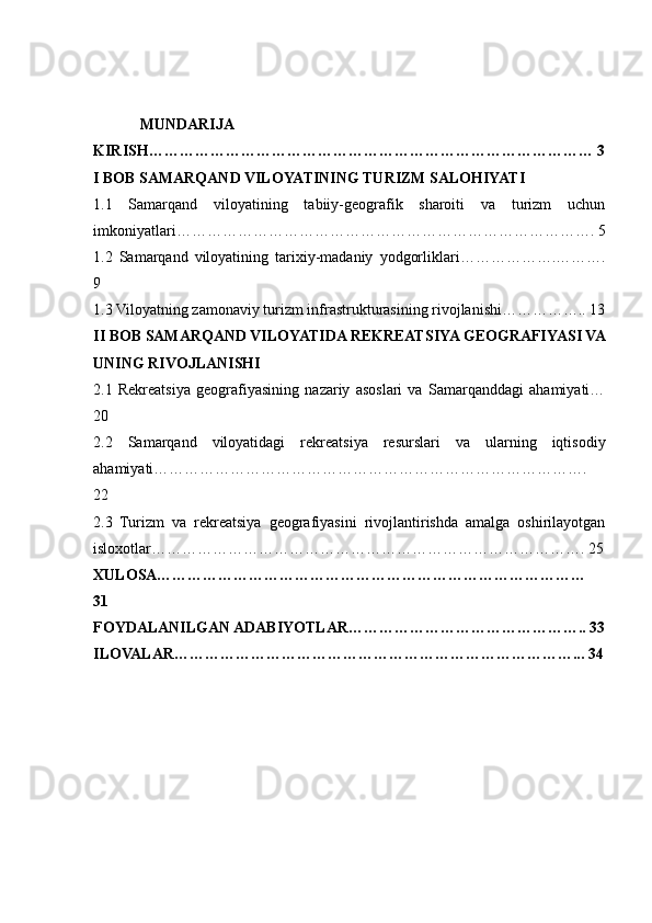 MUNDARIJA 
KIRISH…………………………………………………………………………… 3
I BOB SAMARQAND VILOYATINING TURIZM SALOHIYATI
1.1   Samarqand   viloyatining   tabiiy-geografik   sharoiti   va   turizm   uchun
imkoniyatlari………………………………………………………………………. 5
1.2   Samarqand   viloyatining   tarixiy-madaniy   yodgorliklari……………….……….
9
1.3 Viloyatning zamonaviy turizm infrastrukturasining rivojlanishi…………….. 13
II BOB SAMARQAND VILOYATIDA REKREATSIYA GEOGRAFIYASI VA
UNING RIVOJLANISHI
2.1   Rekreatsiya   geografiyasining   nazariy   asoslari   va   Samarqanddagi   ahamiyati…
20
2.2   Samarqand   viloyatidagi   rekreatsiya   resurslari   va   ularning   iqtisodiy
ahamiyati………………………………………………………………………….
22
2.3   Turizm   va   rekreatsiya   geografiyasini   rivojlantirishda   amalga   oshirilayotgan
isloxotlar…………………………………………………………………………. 25
XULOSA…………………………………………………………………………
31
FOYDALANILGAN ADABIYOTLAR……………………………………….. 33
ILOVALAR……………………………………………………………………... 34 