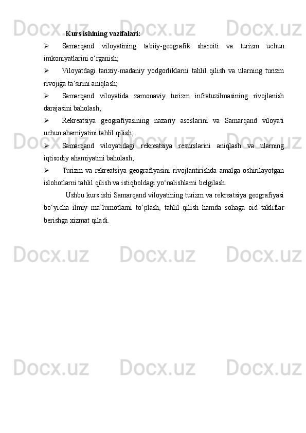 Kurs ishining   vazifalari:
 Samarqand   viloyatining   tabiiy-geografik   sharoiti   va   turizm   uchun
imkoniyatlarini o‘rganish;
 Viloyatdagi   tarixiy-madaniy   yodgorliklarni   tahlil   qilish   va   ularning   turizm
rivojiga ta’sirini aniqlash;
 Samarqand   viloyatida   zamonaviy   turizm   infratuzilmasining   rivojlanish
darajasini baholash;
 Rekreatsiya   geografiyasining   nazariy   asoslarini   va   Samarqand   viloyati
uchun ahamiyatini tahlil qilish;
 Samarqand   viloyatidagi   rekreatsiya   resurslarini   aniqlash   va   ularning
iqtisodiy ahamiyatini baholash;
 Turizm   va   rekreatsiya   geografiyasini   rivojlantirishda   amalga   oshirilayotgan
islohotlarni tahlil qilish va istiqboldagi yo‘nalishlarni belgilash.
Ushbu kurs ishi Samarqand viloyatining turizm va rekreatsiya geografiyasi
bo‘yicha   ilmiy   ma’lumotlarni   to‘plash,   tahlil   qilish   hamda   sohaga   oid   takliflar
berishga xizmat qiladi. 