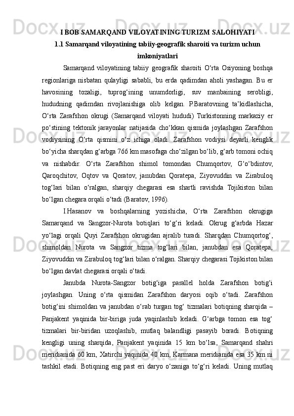 I BOB SAMARQAND VILOYATINING TURIZM SALOHIYATI
1.1 Samarqand viloyatining tabiiy-geografik sharoiti va turizm uchun
imkoniyatlari
Samarqand   viloyatining   tabiiy   geografik   sharoiti   O‘rta   Osiyoning   boshqa
regionlariga   nisbatan   qulayligi   sababli,   bu   еrda   qadimdan   aholi   yashagan.   Bu   еr
havosining   tozaligi,   tuprog‘ining   unumdorligi,   suv   manbaining   serobligi,
hududning   qadimdan   rivojlanishiga   olib   kelgan.   P.Baratovning   ta’kidlashicha,
O‘rta   Zarafshon   okrugi   (Samarqand   viloyati   hududi)   Turkistonning   markaziy   еr
po‘stining   tektonik   jarayonlar   natijasida   cho‘kkan   qismida   joylashgan   Zarafshon
vodiysining   O‘rta   qismini   o‘z   ichiga   oladi.   Zarafshon   vodiysi   deyarli   kenglik
bo‘yicha sharqdan g‘arbga 766 km masofaga cho‘zilgan bo‘lib, g‘arb tomoni ochiq
va   nishabdir.   O‘rta   Zarafshon   shimol   tomondan   Chumqortov,   G‘o‘bdintov,
Qaroqchitov,   Oqtov   va   Qoratov,   janubdan   Qoratepa,   Ziyovuddin   va   Zirabuloq
tog‘lari   bilan   o‘ralgan,   sharqiy   chegarasi   esa   shartli   ravishda   Tojikiston   bilan
bo‘lgan chegara orqali o‘tadi (Baratov, 1996).
I.Hasanov   va   boshqalarning   yozishicha,   O‘rta   Zarafshon   okrugiga
Samarqand   va   Sangzor-Nurota   botiqlari   to‘g‘ri   keladi.   Okrug   g‘arbda   Hazar
yo‘lagi   orqali   Quyi   Zarafshon   okrugidan   ajralib   turadi.   Sharqdan   Chumqortog‘,
shimoldan   Nurota   va   Sangzor   tizma   tog‘lari   bilan,   janubdan   esa   Qoratepa,
Ziyovuddin va Zirabuloq tog‘lari bilan o‘ralgan. Sharqiy chegarasi Tojikiston bilan
bo‘lgan davlat chegarasi orqali o‘tadi.
Janubda   Nurota-Sangzor   botig‘iga   parallel   holda   Zarafshon   botig‘i
joylashgan.   Uning   o‘rta   qismidan   Zarafshon   daryosi   oqib   o‘tadi.   Zarafshon
botig‘ini   shimoldan   va   janubdan   o‘rab   turgan   tog‘   tizmalari   botiqning   sharqida   –
Panjakent   yaqinida   bir-biriga   juda   yaqinlashib   keladi.   G‘arbga   tomon   esa   tog‘
tizmalari   bir-biridan   uzoqlashib,   mutlaq   balandligi   pasayib   boradi.   Botiqning
kengligi   uning   sharqida,   Panjakent   yaqinida   15   km   bo‘lsa,   Samarqand   shahri
meridianida 60 km, Xatirchi yaqinida 40 km, Karmana meridianida esa 35 km ni
tashkil   etadi.   Botiqning   eng   past   еri   daryo   o‘zaniga   to‘g‘ri   keladi.   Uning   mutlaq 