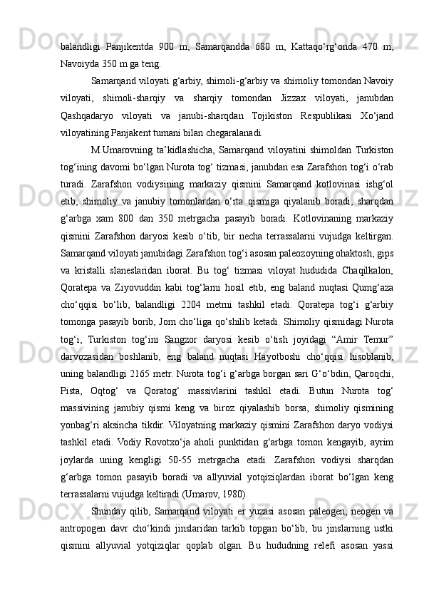 balandligi   Panjikentda   900   m,   Samarqandda   680   m,   Kattaqo‘rg‘onda   470   m,
Navoiyda 350 m ga teng.
Samarqand viloyati g‘arbiy, shimoli-g‘arbiy va shimoliy tomondan Navoiy
viloyati,   shimoli-sharqiy   va   sharqiy   tomondan   Jizzax   viloyati,   janubdan
Qashqadaryo   viloyati   va   janubi-sharqdan   Tojikiston   Respublikasi   Xo‘jand
viloyatining Panjakent tumani bilan chegaralanadi.
M.Umarovning   ta’kidlashicha,   Samarqand   viloyatini   shimoldan   Turkiston
tog‘ining davomi bo‘lgan Nurota tog‘ tizmasi, janubdan esa Zarafshon tog‘i o‘rab
turadi.   Zarafshon   vodiysining   markaziy   qismini   Samarqand   kotlovinasi   ishg‘ol
etib,   shimoliy   va   janubiy   tomonlardan   o‘rta   qismiga   qiyalanib   boradi,   sharqdan
g‘arbga   xam   800   dan   350   metrgacha   pasayib   boradi.   Kotlovinaning   markaziy
qismini   Zarafshon   daryosi   kesib   o‘tib,   bir   necha   terrassalarni   vujudga   keltirgan.
Samarqand viloyati janubidagi Zarafshon tog‘i asosan paleozoyning ohaktosh, gips
va   kristalli   slaneslaridan   iborat.   Bu   tog‘   tizmasi   viloyat   hududida   Chaqilkalon,
Qoratepa   va   Ziyovuddin   kabi   tog‘larni   hosil   etib,   eng   baland   nuqtasi   Qumg‘aza
cho‘qqisi   bo‘lib,   balandligi   2204   metrni   tashkil   etadi.   Qoratepa   tog‘i   g‘arbiy
tomonga pasayib borib, Jom cho‘liga qo‘shilib ketadi. Shimoliy qismidagi Nurota
tog‘i,   Turkiston   tog‘ini   Sangzor   daryosi   kesib   o‘tish   joyidagi   “Amir   Temur”
darvozasidan   boshlanib,   eng   baland   nuqtasi   Hayotboshi   cho‘qqisi   hisoblanib,
uning balandligi 2165 metr. Nurota tog‘i g‘arbga borgan sari G‘o‘bdin, Qaroqchi,
Pista,   Oqtog‘   va   Qoratog‘   massivlarini   tashkil   etadi.   Butun   Nurota   tog‘
massivining   janubiy   qismi   keng   va   biroz   qiyalashib   borsa,   shimoliy   qismining
yonbag‘ri   aksincha   tikdir.  Viloyatning   markaziy   qismini   Zarafshon   daryo   vodiysi
tashkil   etadi.   Vodiy   Rovotxo‘ja   aholi   punktidan   g‘arbga   tomon   kengayib,   ayrim
joylarda   uning   kengligi   50-55   metrgacha   еtadi.   Zarafshon   vodiysi   sharqdan
g‘arbga   tomon   pasayib   boradi   va   allyuvial   yotqiziqlardan   iborat   bo‘lgan   keng
terrassalarni vujudga keltiradi (Umarov, 1980).
Shunday   qilib,   Samarqand   viloyati   еr   yuzasi   asosan   paleogen,   neogen   va
antropogen   davr   cho‘kindi   jinslaridan   tarkib   topgan   bo‘lib,   bu   jinslarning   ustki
qismini   allyuvial   yotqiziqlar   qoplab   olgan.   Bu   hududning   relefi   asosan   yassi 