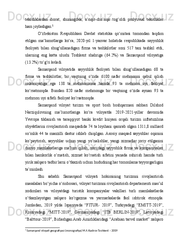 tekisliklardan   iborat,   shuningdek,   o‘nqir-cho‘nqir   tog‘oldi   prolyuvial   tekisliklar
ham joylashgan. 1
O‘zbekiston   Respublikasi   Davlat   statistika   qo‘mitasi   tomondan   taqdim
etilgan   ma‘lumotlarga   ko‘ra,   2020-yil   1-yanvar   holatida   respublikada   sayyohlik
faoliyati   bilan   shug‘ullanadigan   firma   va   tashkilotlar   soni   517   tani   tashkil   etdi,
ularning   eng   katta   ulushi   Toshkent   shahriga   (64.2%)   va   Samarqand   viloyatiga
(13.2%) to‘g‘ri keladi. 
Samarqand   viloyatida   sayyohlik   faoliyati   bilan   shug‘ullanadigan   68   ta
firma   va   tashkilotlar,   bir   vaqtning   o‘zida   6100   nafar   mehmonni   qabul   qilish
imkoniyatiga   ega   138   ta   mehmonxona   hamda   93   ta   mehmon   uyi   faoliyat
ko‘rsatmoqda.   Bundan   820   nafar   mehmonga   bir   vaqtning   o‘zida   aynan   93   ta
mehmon uyi sifatli faoliyat ko‘rsatmoqda.
Samarqand   viloyat   turizm   va   sport   bosh   boshqarmasi   rahbari   Dilshod
Narziqulovning   ma’lumotlariga   ko‘ra   viloyatda   2019-2021-yillar   davomida
Yevropa   tiklanish   va   taraqqiyot   banki   kredit   liniyasi   orqali   turizm   infratuzilma
obyektlarini rivojlantirish maqsadida 74 ta loyihani  qamrab olgan 1311,8 milliard
so mlik   44   ta   manzilli   dastur   ishlab   chiqilgan.  Asosiy   maqsad   sayyohlar   oqiminiʻ
ko paytirish,   sayyohlar   uchun   yangi   yo‘nalishlar,   yangi   xizmatlar   joriy   etilganini
ʻ
dunyo mamlakatlariga ma’lum qilish, xorijdagi sayyohlik firma va kompaniyalari
bilan   hamkorlik   o‘rnatish,   xizmat   ko rsatish   sifatini   yanada   oshirish   hamda   turli	
ʻ
yirik xalqaro tadbir   larni o tkazish uchun hududning har tomonlama tayyorgarligini	
ʻ
ta’minlash.
Shu   sababli   Samarqand   viloyati   hokimining   turizmni   rivojlantirish
masalalari bo‘yicha o‘rinbosari, viloyat turizmni rivojlantirish departamenti mas’ul
xodimlari   va   viloyatdagi   turistik   kompaniyalar   vakillari   turli   mamlakatlarda
o‘tkazilayotgan   xalqaro   ko‘rgazma   va   yarmarkalarda   faol   ishtirok   etmoqda.
Jumladan,   2019   yilda   Ispaniyada   “FITUR-   2019”,   Turkiyadagi   “EMITT-2019”,
Rossiyadagi   “MITT-2019”,   Germaniyadagi   “ITB   BERLIN-2019”,   Latviyadagi
“Balttour-2019”, Birlashgan Arab Amirliklaridagi “Arabian tarvel market” xalqaro
1
 Samarqand viloyati geografiyasi (monografiya) M.A.Kadirov Toshkent – 2019   
