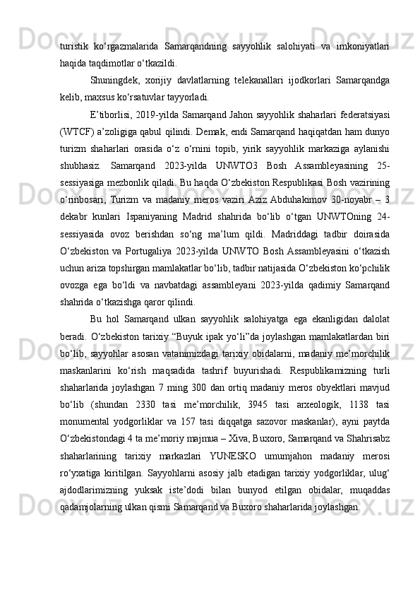 turistik   ko‘rgazmalarida   Samarqandning   sayyohlik   salohiyati   va   imkoniyatlari
haqida taqdimotlar o‘tkazildi. 
Shuningdek,   xorijiy   davlatlarning   telekanallari   ijodkorlari   Samarqandga
kelib, maxsus ko‘rsatuvlar tayyorladi.
E’tiborlisi, 2019-yilda Samarqand Jahon sayyohlik shaharlari federatsiyasi
(WTCF) a’zoligiga qabul qilindi. Demak, endi Samarqand haqiqatdan ham dunyo
turizm   shaharlari   orasida   o‘z   o‘rnini   topib,   yirik   sayyohlik   markaziga   aylanishi
shubhasiz.   Samarqand   2023-yilda   UNWTO3   Bosh   Assambleyasining   25-
sessiyasiga mezbonlik qiladi. Bu haqda O‘zbekiston Respublikasi Bosh vazirining
o‘rinbosari,   Turizm   va   madaniy   meros   vaziri  Aziz  Abduhakimov   30-noyabr   –   3
dekabr   kunlari   Ispaniyaning   Madrid   shahrida   bo‘lib   o‘tgan   UNWTOning   24-
sessiyasida   ovoz   berishdan   so‘ng   ma’lum   qildi.   Madriddagi   tadbir   doirasida
O‘zbekiston   va   Portugaliya   2023-yilda   UNWTO   Bosh  Assambleyasini   o‘tkazish
uchun ariza topshirgan mamlakatlar bo‘lib, tadbir natijasida O‘zbekiston ko‘pchilik
ovozga   ega   bo‘ldi   va   navbatdagi   assambleyani   2023-yilda   qadimiy   Samarqand
shahrida o‘tkazishga qaror qilindi.
Bu   hol   Samarqand   ulkan   sayyohlik   salohiyatga   ega   ekanligidan   dalolat
beradi.  O‘zbekiston   tarixiy   “Buyuk   ipak   yo‘li”da   joylashgan   mamlakatlardan   biri
bo‘lib,   sayyohlar   asosan   vatanimizdagi   tarixiy   obidalarni,   madaniy   me’morchilik
maskanlarini   ko‘rish   maqsadida   tashrif   buyurishadi.   Respublikamizning   turli
shaharlarida   joylashgan   7   ming   300   dan   ortiq   madaniy   meros   obyektlari   mavjud
bo‘lib   (shundan   2330   tasi   me’morchilik,   3945   tasi   arxeologik,   1138   tasi
monumental   yodgorliklar   va   157   tasi   diqqatga   sazovor   maskanlar),   ayni   paytda
O‘zbekistondagi 4 ta me’moriy majmua – Xiva, Buxoro, Samarqand va Shahrisabz
shaharlarining   tarixiy   markazlari   YUNESKO   umumjahon   madaniy   merosi
ro‘yxatiga   kiritilgan.   Sayyohlarni   asosiy   jalb   etadigan   tarixiy   yodgorliklar,   ulug‘
ajdodlarimizning   yuksak   iste’dodi   bilan   bunyod   etilgan   obidalar,   muqaddas
qadamjolarning ulkan qismi Samarqand va Buxoro shaharlarida joylashgan.