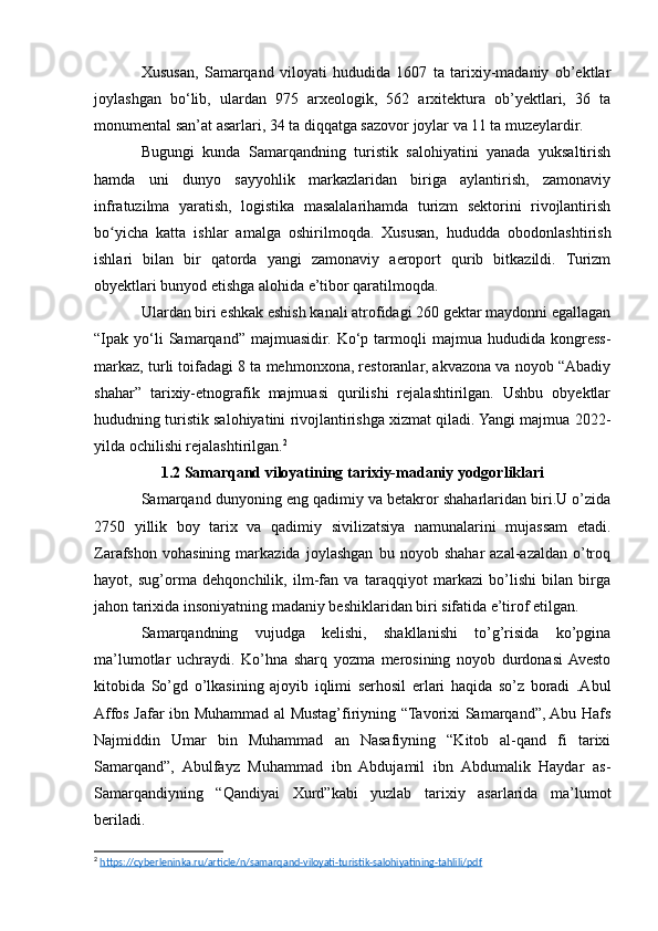 Xususan,   Samarqand   viloyati   hududida   1607   ta   tarixiy-madaniy   ob’ektlar
joylashgan   bo‘lib,   ulardan   975   arxeologik,   562   arxitektura   ob’yektlari,   36   ta
monumental san’at asarlari, 34 ta diqqatga sazovor joylar va 11 ta muzeylardir.
Bugungi   kunda   Samarqandning   turistik   salohiyatini   yanada   yuksaltirish
hamda   uni   dunyo   sayyohlik   markazlaridan   biriga   aylantirish,   zamonaviy
infratuzilma   yaratish,   logistika   masalalarihamda   turizm   sektorini   rivojlantirish
bo yicha   katta   ishlar   amalga   oshirilmoqda.   Xususan,   hududda   obodonlashtirishʻ
ishlari   bilan   bir   qatorda   yangi   zamonaviy   aeroport   qurib   bitkazildi.   Turizm
obyektlari bunyod etishga alohida e’tibor qaratilmoqda.
Ulardan biri eshkak eshish kanali atrofidagi 260 gektar maydonni egallagan
“Ipak  yo‘li   Samarqand”   majmuasidir.  Ko‘p   tarmoqli   majmua   hududida   kongress-
markaz, turli toifadagi 8 ta mehmonxona, restoranlar, akvazona va noyob “Abadiy
shahar”   tarixiy-etnografik   majmuasi   qurilishi   rejalashtirilgan.   Ushbu   obyektlar
hududning turistik salohiyatini rivojlantirishga xizmat qiladi. Yangi majmua 2022-
yilda ochilishi rejalashtirilgan. 2
 
1.2 Samarqand viloyatining tarixiy-madaniy yodgorliklari
Samarqand dunyoning eng qadimiy va betakror shaharlaridan biri.U o’zida
2750   yillik   boy   tarix   va   qadimiy   sivilizatsiya   namunalarini   mujassam   etadi.
Zarafshon   vohasining   markazida   joylashgan   bu   noyob   shahar   azal-azaldan   o’troq
hayot,   sug’orma   dehqonchilik,   ilm-fan   va   taraqqiyot   markazi   bo’lishi   bilan   birga
jahon tarixida insoniyatning madaniy beshiklaridan biri sifatida e’tirof etilgan.
Samarqandning   vujudga   kelishi,   shakllanishi   to’g’risida   ko’pgina
ma’lumotlar   uchraydi.   Ko’hna   sharq   yozma   merosining   noyob   durdonasi  Avesto
kitobida   So’gd   o’lkasining   ajoyib   iqlimi   serhosil   еrlari   haqida   so’z   boradi   .Abul
Affos Jafar ibn Muhammad al Mustag’firiyning “Tavorixi Samarqand”, Abu Hafs
Najmiddin   Umar   bin   Muhammad   an   Nasafiyning   “Kitob   al-qand   fi   tarixi
Samarqand”,   Abulfayz   Muhammad   ibn   Abdujamil   ibn   Abdumalik   Haydar   as-
Samarqandiyning   “Qandiyai   Xurd”kabi   yuzlab   tarixiy   asarlarida   ma’lumot
beriladi.
2
  https://cyberleninka.ru/article/n/samarqand-viloyati-turistik-salohiyatining-tahlili/pdf   