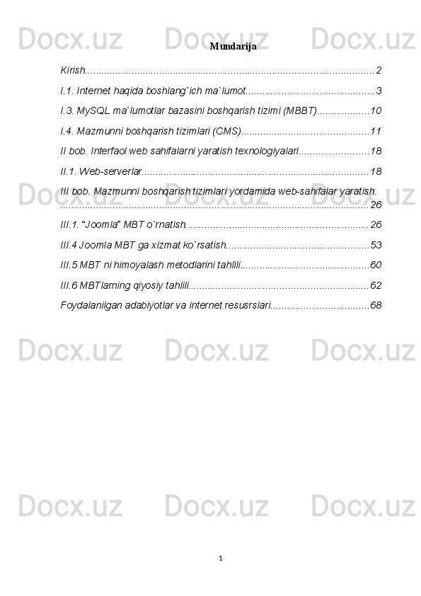 Mundarija
Kirish ......................................................................................................... 2
I.1. Internet haqida boshlang`ich ma`lumot ............................................... 3
I.3. MySQL ma`lumotlar bazasini boshqarish tizimi (MBBT) ................... 10
I.4. Mazmunni boshqarish tizimlari (CMS) .............................................. 11
II bob. Interfaol web sahifalarni yaratish texnologiyalari ......................... 18
II.1. Web-serverlar .................................................................................. 18
III bob. Mazmunni boshqarish tizimlari yordamida web-sahifalar yaratish.
................................................................................................................ 26
III.1.  Joomla  MBT o`rnatish.  .................................................................. 26
III.4 Joomla MBT ga xizmat ko`rsatish .................................................... 53
III.5 MBT ni himoyalash metodlarini tahlili ............................................... 60
III.6 MBTlarning qiyosiy tahlili ................................................................. 62
Foydalanilgan adabiyotlar va internet resusrslari. ................................... 68
1 