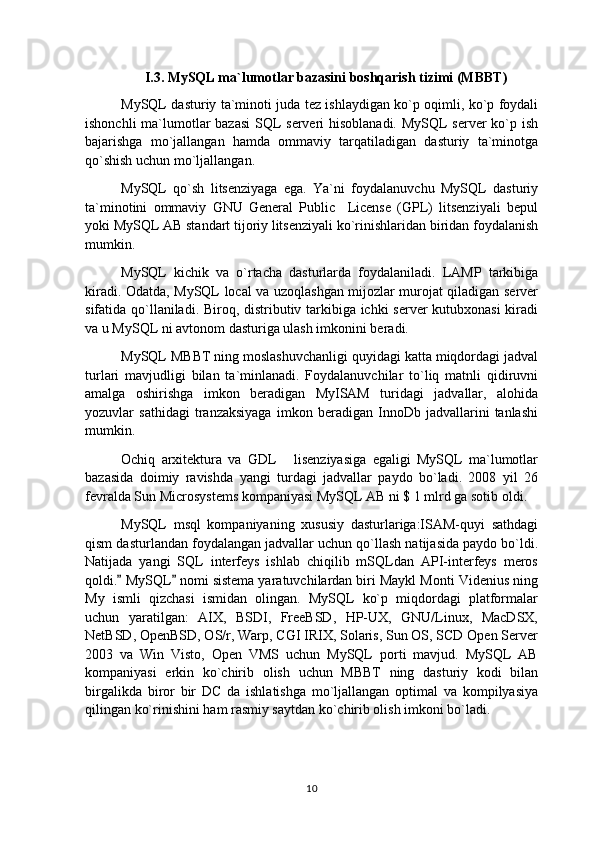 I.3. MySQL ma`lumotlar bazasini boshqarish tizimi (MBBT )
MySQL dasturiy ta`minoti juda tez ishlaydigan ko`p oqimli, ko`p foydali
ishonchli  ma`lumotlar  bazasi  SQL serveri hisoblanadi.  MySQL  server  ko`p ish
bajarishga   mo`jallangan   hamda   ommaviy   tarqatiladigan   dasturiy   ta`minotga
qo`shish uchun mo`ljallangan.
MySQL   qo`sh   litsenziyaga   ega.   Ya`ni   foydalanuvchu   MySQL   dasturiy
ta`minotini   ommaviy   GNU   General   Public     License   (GPL)   litsenziyali   bepul
yoki MySQL AB standart tijoriy litsenziyali ko`rinishlaridan biridan foydalanish
mumkin.
MySQL   kichik   va   o`rtacha   dasturlarda   foydalaniladi.   LAMP   tarkibiga
kiradi. Odatda, MySQL local va uzoqlashgan mijozlar murojat qiladigan server
sifatida qo`llaniladi. Biroq, distributiv tarkibiga ichki server kutubxonasi  kiradi
va u MySQL ni avtonom dasturiga ulash imkonini beradi. 
MySQL MBBT ning moslashuvchanligi quyidagi katta miqdordagi jadval
turlari   mavjudligi   bilan   ta`minlanadi.   Foydalanuvchilar   to`liq   matnli   qidiruvni
amalga   oshirishga   imkon   beradigan   MyISAM   turidagi   jadvallar,   alohida
yozuvlar   sathidagi   tranzaksiyaga   imkon   beradigan   InnoDb   jadvallarini   tanlashi
mumkin.
Ochiq   arxitektura   va   GDL   lisenziyasiga   egaligi   MySQL   ma`lumotlar
bazasida   doimiy   ravishda   yangi   turdagi   jadvallar   paydo   bo`ladi.   2008   yil   26
fevralda Sun Microsystems kompaniyasi MySQL AB ni $ 1 mlrd ga sotib oldi.
MySQL   msql   kompaniyaning   xususiy   dasturlariga:ISAM-quyi   sathdagi
qism dasturlandan foydalangan jadvallar uchun qo`llash natijasida paydo bo`ldi.
Natijada   yangi   SQL   interfeys   ishlab   chiqilib   mSQLdan   API-interfeys   meros
qoldi.  MySQL  nomi sistema yaratuvchilardan biri Maykl Monti Videnius ning	
 
My   ismli   qizchasi   ismidan   olingan.   MySQL   ko`p   miqdordagi   platformalar
uchun   yaratilgan:   AIX,   BSDI,   FreeBSD,   HP-UX,   GNU/Linux,   MacDSX,
NetBSD, OpenBSD, OS/r, Warp, CGI IRIX, Solaris, Sun OS, SCD Open Server
2003   va   Win   Visto,   Open   VMS   uchun   MySQL   porti   mavjud.   MySQL   AB
kompaniyasi   erkin   ko`chirib   olish   uchun   MBBT   ning   dasturiy   kodi   bilan
birgalikda   biror   bir   DC   da   ishlatishga   mo`ljallangan   optimal   va   kompilyasiya
qilingan ko`rinishini ham rasmiy saytdan ko`chirib olish imkoni bo`ladi.
10 