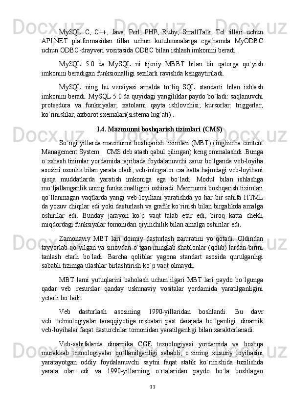 MySQL   C,   C++,   Java,   Perl,   PHP,   Ruby,   SmallTalk,   Tcl   tillari   uchun
API,NET   platformasidan   tillar   uchun   kutubxonalarga   ega,hamda   MyODBC
uchun ODBC-drayveri vositasida ODBC bilan ishlash imkonini beradi.
MySQL   5.0   da   MySQL   ni   tijoriy   MBBT   bilan   bir   qatorga   qo`yish
imkonini beradigan funksionalligi sezilarli ravishda kengaytiriladi.
MySQL   ning   bu   versiyasi   amalda   to`liq   SQL   standarti   bilan   ishlash
imkonini beradi. MySQL 5.0 da quyidagi yangiliklar paydo bo`ladi: saqlanuvchi
protsedura   va   funksiyalar;   xatolarni   qayta   ishlovchisi;   kursorlar:   triggerlar;
ko`rinishlar; axborot sxemalari(sistema lug`ati) .
I.4. Mazmunni boshqarish tizimlari  (CMS)
So`ngi yillarda mazmunni boshqarish tizimlari (MBT) (inglizcha content
Management System  CMS deb atash qabul qilingan) keng ommalashdi .Bunga
o`xshash tizimlar yordamida tajribada foydalanuvchi zarur bo`lganda veb-loyiha
asosini osonlik bilan yarata oladi, veb-integrator esa katta hajmdagi veb-loyihani
qisqa   muddatlarda   yaratish   imkoniga   ega   bo`ladi.   Modul   bilan   ishlashga
mo`ljallanganlik uning funksionalligini oshiradi. Mazmunni boshqarish tizimlari
qo`llanmagan  vaqtlarda  yangi  veb-loyihani  yaratishda  yo  har   bir   sahifa  HTML
da yozuv chiqilar edi yoki dasturlash va grafik ko`rinish bilan birgalikda amalga
oshirilar   edi.   Bunday   jarayon   ko`p   vaqt   talab   etar   edi,   biroq   katta   chekli
miqdordagi funksiyalar tomonidan qiyinchilik bilan amalga oshirilar edi.
Zamonaviy   MBT   lari   doimiy   dasturlash   zaruratini   yo`qotadi.   Oldindan
tayyorlab qo`yilgan va sinovdan o`tgan minglab shablonlar (qolib) lardan birini
tanlash   etarli   bo`ladi.   Barcha   qoliblar   yagona   standart   asosida   qurulganligi
sababli tizimga ulashlar birlashtirish ko`p vaqt olmaydi.
MBT   larni   yutuqlarini   baholash   uchun   ilgari   MBT   lari   paydo   bo`lgunga
qadar   veb resurslar   qanday   uskunaviy   vositalar   yordamida   yaratilganligini	

yetarli bo`ladi. 
Veb   dasturlash   asosining   1990-yillaridan   boshlandi.   Bu   davr
veb tehnologiyalar   taraqqiyotiga   nisbatan   past   darajada   bo`lganligi,   dinamik	

veb-loyihalar faqat dasturchilar tomonidan yaratilganligi bilan xarakterlanadi.
Veb-sahifalarda   dinamika   CGE   texnologiyasi   yordamida   va   boshqa
murakkab   texnologiyalar   qo`llanilganligi   sababli,   o`zining   xususiy   loyihasini
yaratayotgan   oddiy   foydalanuvchi   saytni   faqat   statik   ko`rinishida   tuzilishda
yarata   olar   edi   va   1990-yillarning   o`rtalaridan   paydo   bo`la   boshlagan
11 