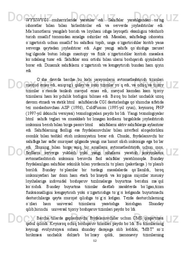 WYSIWYGI   muharrirlarida   yaratilar   edi.   Sahifalar   yaratilgandan   so`ng
ishoratlar   bilan   bilan   birlashtirilar   edi   va   serverda   joylashtirilar   edi.
Ma`lumotlarni   yangilab   borish   va   loyihani   ishga   layoqatli   ekanligini   tekshirib
turish   muallif   tomonidan   amalga   oshirilar   edi.   Masalan,   sahifadagi   ishoratni
o`zgartirish   uchun   muallif   bu   sahifani   topib,   unga   o`zgartirishlar   kiritib   yana
serverga   qaytadan   joylashtirar   edi.   Agar   yangi   sahifa   qo`shishga   zarurat
tug`ilganda   butun   lohiga   mantiqiy   va   fizik   o`zgartirishlar   kiritish   masalasi
ko`ndalang   turar   edi.   Sahifalar   soni   ortishi   bilan   ularni   boshqarish   qiyinlashib
borar   edi.   Dinamik   sahifalarni   o`zgartirish   va   kengaytirish   bundan   ham   qiyin
edi.
O`sha   davrda   barcha   bu   kabi   jarayonlarni   avtomatlashtirish   tizimlari
mavjud emas edi, aniqrog`i qulay va oson tizimlar yo`q edi, va ochiq va tijoriy
tizimlar   o`rtasida   tanlash   mavjud   emas   edi,   mavjud   kamdan   kam   tijoriy
tizimlarni   ham   ko`pchilik   borligini   bilmas   edi.   Biroq   bu   holat   unchalik   uzoq
davom etmadi va statik html sahifalarida CGI dasturlashga qo`shimcha sifatida
tez   moslashuvchan   ASP   (1996),   ColdFusion   (1995-yil   iyun),   keyinroq   PHP
(1997-yil ikkinchi versiyasi) texnologiyalari paydo bo`ldi. Yangi texnologiyalar
html sahifa   teglari   va   murakkab   bo`lmagan   kodlarni   birgalikda   joylashtirish	

imkonini berish bilan birga passiv html   sahifalarni aktiv sahifalarga aylantirar	

edi.   Sahifalarning   faolligi   esa   foydalanuvchilar   bilan   interfaol   aloqadorlikni
osonlik   bilan   tashkil   etish   imkoniyatini   berar   edi.   Chunki,   foydalanuvchi   bir
sahifaga har safar murojaat qilganda yangi ma`lumot olish imkoniga ega bo`lar
edi.   Shuning   bilan   birga   aniq   bir   amallarni   avtomatlashtirish   uchun   mos,
fayllarni   serverga   yuklash   yoki   yangi   sohalarni   yaratish   jarayonlarini
avtomatlashtirish   imkonini   beruvchi   faol   sahifalar   yaratilmoqda.   Bunday
foydalanilgan sahifalar sekinlik bilan yordamchi to`plam (paketlarga ) to`planib
borildi.   Bunday   to`plamlar   bir   turdagi   masalalarda   qo`llanildi,   biroq
imkoniyatlari   har   doim   ham   etarli   bo`lmaydi   va   ko`pgina   mijozlar   xususiy
loyihalariga   indivuidal   boshqaruv   tuzilmalarga   buyurtma   berishni   ma`qul
ko`rishdi.   Bunday   buyurtma   tizimlar   dastlab   xarakterda   bo`lgan,tizim
funksionalligini   kengaytirish   yoki   o`zgartirishga   to`g`ri   kelganda   buyurtmachi
dasturchilarga   qayta   murojat   qilishga   to`g`ri   kelgan.   Tezda   dasturchilarning
o`zlari   ham   universal   tizimlarni   yaratishga   kirishgan.   Shunday
qilib,birinchi universal tijoriy boshqaruv tizimlari paydo bo`ldi.	

Barcha   tillarda   gaplashuvchi   foydalanuvchilar   uchun   CMS   qisqartmasi
qabul qilindi. Keyinroq ochiq boshqaruv tizimlari paydo bo`ldi. Bu tizimlarning
keyingi   evolyutsiyasi   sohani   shunday   darajaga   olib   keldiki,   MBT   so`z	
 
birikmasi   unchalik   dolzarb   bo`lmay   qoldi,   zamonaviy   tizimlarning
12 