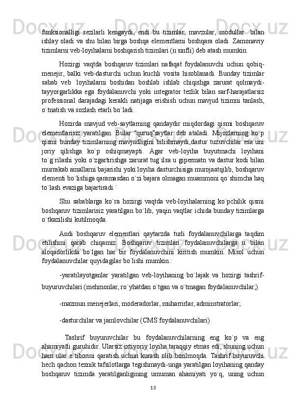 funksionalligi   sezilarli   kengaydi,   endi   bu   tizimlar,   mavzular,   modullar     bilan
ishlay oladi va shu bilan birga boshqa elementlarni boshqara oladi. Zamonaviy
tizimlarni veb-loyihalarni boshqarish tizimlari (n sinfli) deb atash mumkin.
Hozirgi   vaqtda   boshqaruv   tizimlari   nafaqat   foydalanuvchi   uchun   qobiq-
menejir,   balki   veb-dasturchi   uchun   kuchli   vosita   hisoblanadi.   Bunday   tizimlar
sabab   veb loyihalarni   boshidan   boshlab   ishlab   chiqishga   zarurat   qolmaydi-
tayyorgarlikka   ega   foydalanuvchi   yoki   integrator   tezlik   bilan   sarf-harajatlarsiz
professional   darajadagi   kerakli   natijaga   erishish   uchun   mavjud   tizimni   tanlash,
o`tnatish va sozlash etarli bo`ladi.
Hozirda   mavjud   veb-saytlarning   qandaydir   miqdordagi   qismi   boshqaruv
elementlarisiz   yaratilgan.   Bular   quruq saytlar   deb   ataladi.   Mijozlarning   ko`p	
 
qismi   bunday   tizimlarning   mavjudligini   bilishmaydi,dastur   tuzuvchilar   esa   uni
joriy   qilishga   ko`p   oshiqmayapti.   Agar   veb-loyiha   buyutmachi   loyihani
to`g`rilashi yoki o`zgartirishga zarurat tug`ilsa u gipermatn va dastur kodi bilan
murrakab amallarni bajarishi yoki loyiha dasturchisiga murojaatqilib, boshqaruv
elementi bo`lishiga qaramasdan o`zi bajara olmagan muammoni qo`shimcha haq
to`lash evaziga bajartiradi.`
Shu   sabablarga   ko`ra   hozirgi   vaqtda   veb-loyihalarning   ko`pchilik   qismi
boshqaruv tizimlarisiz yaratilgan bo`lib, yaqin vaqtlar ichida bunday tizimlarga
o`tkazilishi kutilmoqda.
Andi   boshqaruv   elementlari   qaytarzda   turli   foydalanuvchilarga   taqdim
etilishini   qarab   chiqamiz.   Boshqaruv   tizimlari   foydalanuvchilarga   u   bilan
aloqadorlikda   bo`lgan   har   bir   foydalanuvchini   kiritish   mumkin.   Misol   uchun
foydalanuvchilar quyidagilar bo`lishi mumkin.:
-yaratilayotganlar   yaratilgan   veb-loyihaning   bo`lajak   va   hozirgi   tashrif-
buyuruvchilari (mehmonlar, ro`yhatdan o`tgan va o`tmagan foydalanuvchilar;)
-mazmun menejerlari, moderadorlar, muharrirlar, adminstratorlar;
-dasturchilar va jamlovchilar (CMS foydalanuvchilari)
  Tashrif   buyuruvchilar bu   foydalanuvchilarning   eng   ko`p   va   eng	

ahamiyatli guruhidir. Ularsiz ixtiyoriy loyiha taraqqiy etmas edi, shuning uchun
ham   ular   e`tiborini   qaratish   uchun  kurash   olib   borilmoqda.   Tashrif   buyuruvchi
hech qachon texnik tafsilotlarga tegishmaydi-unga yaratilgan loyihaning qanday
boshqaruv   tizimda   yaratilganligining   umuman   ahamiyati   yo`q,   uning   uchun
13 