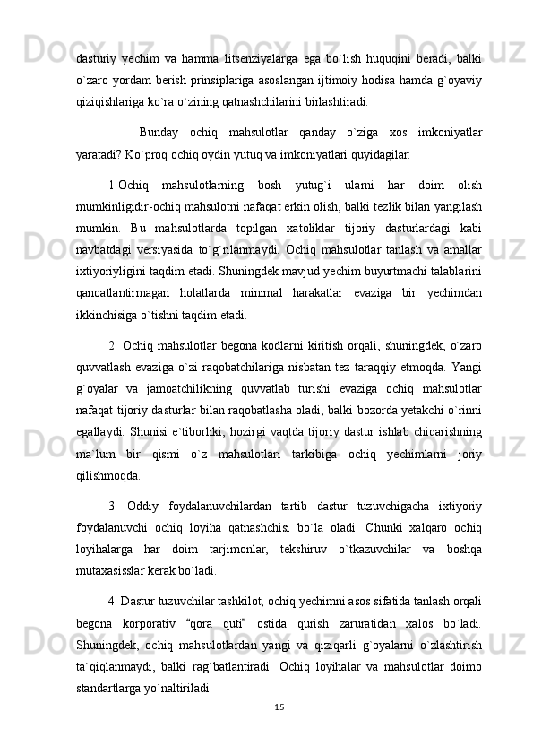 dasturiy   yechim   va   hamma   litsenziyalarga   ega   bo`lish   huquqini   beradi,   balki
o`zaro   yordam   berish   prinsiplariga   asoslangan   ijtimoiy   hodisa   hamda   g`oyaviy
qiziqishlariga ko`ra o`zining qatnashchilarini birlashtiradi.
Bunday   ochiq   mahsulotlar   qanday   o`ziga   xos   imkoniyatlar
yaratadi? Ko`proq ochiq oydin yutuq va imkoniyatlari quyidagilar:
1.Ochiq   mahsulotlarning   bosh   yutug`i   ularni   har   doim   olish
mumkinligidir-ochiq mahsulotni nafaqat erkin olish, balki tezlik bilan yangilash
mumkin.   Bu   mahsulotlarda   topilgan   xatoliklar   tijoriy   dasturlardagi   kabi
navbatdagi   versiyasida   to`g`rilanmaydi.   Ochiq   mahsulotlar   tanlash   va   amallar
ixtiyoriyligini taqdim etadi. Shuningdek mavjud yechim buyurtmachi talablarini
qanoatlantirmagan   holatlarda   minimal   harakatlar   evaziga   bir   yechimdan
ikkinchisiga o`tishni taqdim etadi.
2.  Ochiq  mahsulotlar  begona  kodlarni   kiritish   orqali,  shuningdek,   o`zaro
quvvatlash   evaziga   o`zi   raqobatchilariga   nisbatan   tez   taraqqiy   etmoqda.   Yangi
g`oyalar   va   jamoatchilikning   quvvatlab   turishi   evaziga   ochiq   mahsulotlar
nafaqat tijoriy dasturlar bilan raqobatlasha oladi, balki bozorda yetakchi o`rinni
egallaydi.   Shunisi   e`tiborliki,   hozirgi   vaqtda   tijoriy   dastur   ishlab   chiqarishning
ma`lum   bir   qismi   o`z   mahsulotlari   tarkibiga   ochiq   yechimlarni   joriy
qilishmoqda.
3.   Oddiy   foydalanuvchilardan   tartib   dastur   tuzuvchigacha   ixtiyoriy
foydalanuvchi   ochiq   loyiha   qatnashchisi   bo`la   oladi.   Chunki   xalqaro   ochiq
loyihalarga   har   doim   tarjimonlar,   tekshiruv   o`tkazuvchilar   va   boshqa
mutaxasisslar kerak bo`ladi.
4. Dastur tuzuvchilar tashkilot, ochiq yechimni asos sifatida tanlash orqali
begona   korporativ   qora   quti   ostida   qurish   zaruratidan   xalos   bo`ladi. 
Shuningdek,   ochiq   mahsulotlardan   yangi   va   qiziqarli   g`oyalarni   o`zlashtirish
ta`qiqlanmaydi,   balki   rag`batlantiradi.   Ochiq   loyihalar   va   mahsulotlar   doimo
standartlarga yo`naltiriladi.
15 