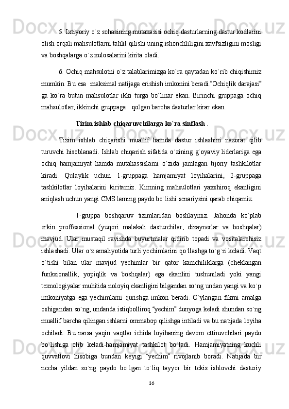 5. Ixtiyoriy o`z sohasining mutaxasisi ochiq dasturlarning dastur kodlarini
olish orqali mahsulotlarni tahlil qilishi uning ishonchliligini xavfsizligini mosligi
va boshqalarga o`z xulosalarini kirita oladi.
6. Ochiq mahsulotni o`z talablarimizga ko`ra qaytadan ko`rib chiqishimiz
mumkin. Bu esa  maksimal natijaga erishish imkonini beradi. Ochiqlik darajasi 
ga   ko`ra   butun   mahsulotlar   ikki   turga   bo`linar   ekan.   Birinchi   gruppaga   ochiq
mahsulotlar, ikkinchi gruppaga qolgan barcha dasturlar kirar ekan.	

Tizim ishlab chiqaruvchilarga ko`ra sinflash  .
Tizim   ishlab   chiqarishi   muallif   hamda   dastur   ishlashini   nazorat   qilib
turuvchi  hisoblanadi. Ishlab chiqarish sifatida o`zining g`oyaviy liderlariga ega
ochiq   hamjamiyat   hamda   mutahassislarni   o`zida   jamlagan   tijoriy   tashkilotlar
kiradi.   Qulaylik   uchun   1-gruppaga   hamjamiyat   loyihalarini,   2-gruppaga
tashkilotlar   loyihalarini   kiritamiz.   Kimning   mahsulotlari   yaxshiroq   ekanligini
aniqlash uchun yangi CMS larning paydo bo`lishi senariysini qarab chiqamiz.
1-gruppa   boshqaruv   tizimlaridan   boshlaymiz.   Jahonda   ko`plab
erkin   proffessional   (yuqori   malakali   dasturchilar,   dizaynerlar   va   boshqalar)
mavjud.   Ular   mustaqil   ravishda   buyurtmalar   qidirib   topadi   va   vositalarchisiz
ishlashadi. Ular o`z amaliyotida turli yechimlarini qo`llashga to`g`ri keladi. Vaqt
o`tishi   bilan   ular   mavjud   yechimlar   bir   qator   kamchiliklarga   (cheklangan
funksionallik,   yopiqlik   va   boshqalar)   ega   ekanlini   tushuniladi   yoki   yangi
texnologiyalar muhitida noloyiq ekanligini bilgandan so`ng undan yangi va ko`p
imkoniyatga   ega   yechimlarni   qurishga   imkon   beradi.   O`ylangan   fikrni   amalga
oshigandan so`ng, undanda istiqbolliroq  yechim  dunyoga keladi shundan so`ng	
 
muallif barcha qilingan ishlarni ommabop qilishga intiladi va bu natijada loyiha
ochiladi.   Bu   narsa   yaqin   vaqtlar   ichida   loyihaning   davom   ettiruvchilari   paydo
bo`lishiga   olib   keladi-hamjamiyat   tashkilot   bo`ladi.   Hamjamiyatning   kuchli
quvvatlovi   hisobiga   bundan   keyigi   yechim   rivojlanib   boradi.   Natijada   bir	
 
necha   yildan   so`ng   paydo   bo`lgan   to`liq   tayyor   bir   tekis   ishlovchi   dasturiy
16 
