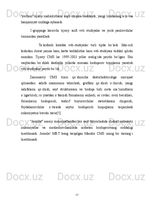 yechim  tijoriy mahsulotlarni siqib chiqara boshlaydi, yangi loyihaning o`zi esa 
hamjamiyat mulkiga aylanadi. 
2-gruppaga   kiruvchi   tijoriy   sinfi   veb   studiyalar   va   yirik   jamlovchilar
tomonidan yaratiladi.
Ta`kidlash   kerakki   veb-studiyalar   turli   tipda   bo`ladi.   Ikki-uch
kishidan   iborat   jamoa   ham,   katta   tashkilotlar   ham   veb-studiyani   tashkil   qilishi
mumkin.   Tijoriy   CMS   lar   1999-2003   yillar   oralig`ida   paydo   bo`lgan.   Shu
vaqtlardan   bo`shlab   dastlabki   yillarda   xususan   boshqaruv   tizimlarini   yaratish
veb-studiyalar paydo bo`ldi.
Zamonaviy   CMS   tizim   qo`shimcha   dasturlashtirishga   murojaat
qilmasdan:   sahifa   mazmunini   tahrirlash,   grafikni   qo`shish   o`chirish;   yangi
sahifalarni   qo`shish;   sayt   strukturasini   va   boshqa   turli   meta   ma`lumotlarni
o`zgartirish; ro`yxatdan o`tkazish formalarini sozlash; so`rovlar, ovoz berishlari,
forumlarini   boshqarish;   tashrif   buyuruvchilar   statistikasini   chiqarish;
foydalanuvchilar   o`rtasida   saytni   boshqarish   huquqlarini   taqsimlash
imkoniyatini berishi zarur[5].
Joomla!  asosiy xususiyatlaridan biri sayt tayyorlashda cheksiz ommaviy	
 
imkoniyatlar   va   moslashuvchanlikda   nisbatan   boshqaruvning   soddaligi
hisoblanadi.   Joomla!   MBT   keng   tarqalgan   Mambo   CMS   uning   bir   tarmog`i
hisoblanadi.
17 