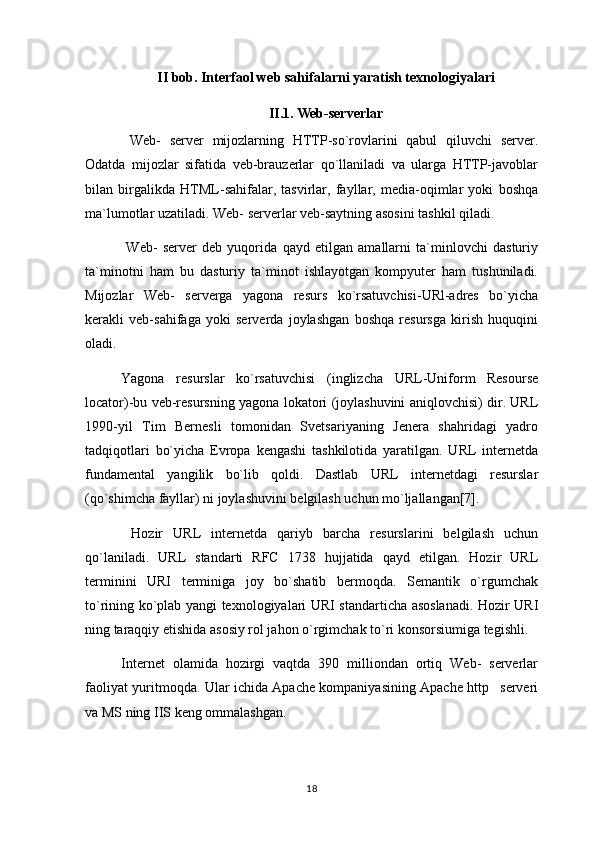 II bob. Interfaol web sahifalarni yaratish texnologiyalari
II.1. Web-serverlar
  Web-   server   mijozlarning   HTTP-so`rovlarini   qabul   qiluvchi   server.
Odatda   mijozlar   sifatida   veb-brauzerlar   qo`llaniladi   va   ularga   HTTP-javoblar
bilan   birgalikda   HTML-sahifalar,   tasvirlar,   fayllar,   media-oqimlar   yoki   boshqa
ma`lumotlar uzatiladi. Web- serverlar veb-saytning asosini tashkil qiladi.
  Web-   server   deb   yuqorida   qayd   etilgan   amallarni   ta`minlovchi   dasturiy
ta`minotni   ham   bu   dasturiy   ta`minot   ishlayotgan   kompyuter   ham   tushuniladi.
Mijozlar   Web-   serverga   yagona   resurs   ko`rsatuvchisi-URl-adres   bo`yicha
kerakli   veb-sahifaga   yoki   serverda   joylashgan   boshqa   resursga   kirish   huquqini
oladi.
Yagona   resurslar   ko`rsatuvchisi   (inglizcha   URL-Uniform   Resourse
locator)-bu veb-resursning yagona lokatori (joylashuvini aniqlovchisi) dir. URL
1990-yil   Tim   Bernesli   tomonidan   Svetsariyaning   Jenera   shahridagi   yadro
tadqiqotlari   bo`yicha   Evropa   kengashi   tashkilotida   yaratilgan.   URL   internetda
fundamental   yangilik   bo`lib   qoldi.   Dastlab   URL   internetdagi   resurslar
(qo`shimcha fayllar) ni joylashuvini belgilash uchun mo`ljallangan[7].
  Hozir   URL   internetda   qariyb   barcha   resurslarini   belgilash   uchun
qo`laniladi.   URL   standarti   RFC   1738   hujjatida   qayd   etilgan.   Hozir   URL
terminini   URI   terminiga   joy   bo`shatib   bermoqda.   Semantik   o`rgumchak
to`rining ko`plab yangi texnologiyalari URI standarticha asoslanadi. Hozir URI
ning taraqqiy etishida asosiy rol jahon o`rgimchak to`ri konsorsiumiga tegishli.
Internet   olamida   hozirgi   vaqtda   390   milliondan   ortiq   Web-   serverlar
faoliyat yuritmoqda. Ular ichida Apache kompaniyasining Apache http serveri
va MS ning IIS keng ommalashgan. 
18 