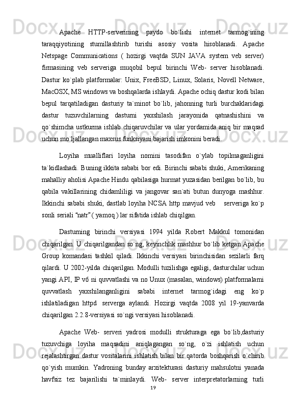 Apache   HTTP-serverining   paydo   bo`lishi   internet   tarmog`ining
taraqqiyotining   stumillashtirib   turishi   asosiy   vosita   hisoblanadi.   Apache
Netspage   Communications   (   hozirgi   vaqtda   SUN   JAVA   system   veb   server)
firmasining   veb   serveriga   muqobil   bepul   birinchi   Web-   server   hisoblanadi.
Dastur   ko`plab   platformalar:   Unix,   FreeBSD,   Linux,   Solaris,   Novell   Netware,
MacOSX, MS windows va boshqalarda ishlaydi. Apache ochiq dastur kodi bilan
bepul   tarqatiladigan   dasturiy   ta`minot   bo`lib,   jahonning   turli   burchaklaridagi
dastur   tuzuvchilarning   dasturni   yaxshilash   jarayonida   qatnashishini   va
qo`shimcha   ustkurma  ishlab  chiqaruvchilar  va  ular  yordamida aniq  bir   maqsad
uchun mo`ljallangan maxsus funksiyani bajarish imkonini beradi.
Loyiha   mualliflari   loyiha   nomini   tasodifan   o`ylab   topilmaganligini
ta`kidlashadi. Buning ikkita sababi bor edi. Birinchi sababi shuki, Amerikaning
mahalliy aholisi Apache Hindu qabilasiga hurmat yuzasidan berilgan bo`lib, bu
qabila   vakillarining   chidamliligi   va   jangovar   san`ati   butun   dunyoga   mashhur.
Ikkinchi   sababi   shuki,   dastlab   loyiha   NCSA   http   mavjud   veb   serveriga   ko`p
sonli seriali  natr  ( yamoq ) lar sifatida ishlab chiqilgan.	
 
Dasturning   birinchi   versiyasi   1994   yilda   Robert   Makkul   tomonidan
chiqarilgan. U chiqarilgandan so`ng, keyinchlik mashhur  bo`lib ketgan Apache
Group   komandasi   tashkil   qiladi.   Ikkinchi   versiyasi   birinchisidan   sezilarli   farq
qilardi. U 2002-yilda chiqarilgan. Modulli tuzilishga egaligi, dasturchilar uchun
yangi API, IP v6 ni quvvatlashi va no Unux (masalan, windows) platformalarni
quvvatlash   yaxshilanganligini   sababi   internet   tarmog`idagi   eng   ko`p
ishlatiladigan   httpd serverga   aylandi.   Hozirgi   vaqtda   2008   yil   19-yanvarda	

chiqarilgan 2.2.8-versiyasi so`ngi versiyasi hisoblanadi.
Apache   Web-   serveri   yadrosi   modulli   strukturaga   ega   bo`lib,dasturiy
tuzuvchiga   loyiha   maqsadini   aniqlagangan   so`ng,   o`zi   ishlatish   uchun
rejalashtirgan   dastur   vositalarini   ishlatish   bilan   bir   qatorda   boshqarish   o`chirib
qo`yish   mumkin.   Yadroning   bunday   arxitekturasi   dasturiy   mahsulotni   yanada
havfsiz   tez   bajarilishi   ta`minlaydi.   Web-   server   interpretatorlarning   turli
19 