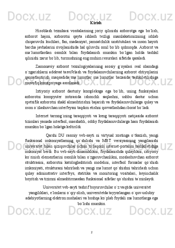 Kirish
Hisoblash   texnikasi   vositalarining   joriy   qilinishi   axborotga   ega   bo`lish,
axborot   hajmi,   axborotni   qayta   ishlash   tezligi   mamlakatimizninig   ishlab
chiqaruvchi kuchlari, fan, madaniyat, jamoatchilik unstitutulari  va inson hayoti
barcha javhalarini rivojlanishida hal qiluvchi omil bo`lib qolmoqda. Axborot va
ma`lumotlardan   osonlik   bilan   foydalanish   mumkin   bo ` lgan   holda   tashkil
qilinishi zarur bo`lib, turmushning eng muhim resurslari sifatida qaraladi.
Zamonaviy   axborot   texnilogiyalarining   asosiy   g`oyalari   real   olamdagi
o`zgarishlarni adekvat tasvi9rlash va foydalanuvchilarning axborot ehtiyojlarini
qanoatlantirish   maqsadida   ma`lumotlar   ma`lumotlar   bazasida   tashkiletilishiga
muvofiq konsipsiyaga asoslanadi.
Ixtiyoriy   axborot   dasturiy   kompleksga   ega   bo`lib,   uning   funksiyalari
axborotni   kompyuter   xotirasida   ishonchli   saqlashni,   ushbu   dastur   uchun
spetsifik axborotni shakl almashtirishni bajarish va foydalanuvchilarga qulay va
oson o`zlashuvchan interfeysni taqdim etishni quvvatlashdan iborat bo`ladi.
Internet   tarmog`ining   taraqqiyoti   va   keng   taraqqiyoti   natijasida   axborot
tizimlari yanada interfaol, masshabli, oddiy foydalanuvchilarga ham foydalanish
mumkin bo`lgan holatga keltirildi.
Qarshi   DU   rasmiy   veb-sayti   ni   virtyual   xostinga   o`tkazish,   yangi 
funksional   imkoniyatlarning   qo`shilishi   va   MBT   versiyasining   yangilanishi
universitet   bilan   qiziquvchilar   uchun   to`laqonli   internet-portalini   tashkiletishga
imkoniyat   berdi.  Bu   veb-sayti-dinamiklikni,  foydalanishda   qulaylikni,  ixtiyoriy
ko`rinish elementlarini osonlik bilan o`zgaruvchanlikni, moslashuvchan axborot
struktrasini,   axborotni   katologlashtirish   modelini,   interfaol   formalar   qo`shish
imkoniyati, strukturani tahrirlash va yangi ma`lumot qo`shishni tahrirlash uchun
qulay   adminstrativ   interfeys,   statitika   va   monitoring   vositalari,   keyinchalik
boyitish va tizimni almashtirmasdan funksional sifatlar qo`shishni ta`minlaydi.
Universitet veb-sayti tashrif buyuruvchilar o`z vaqtida universitet
yangiliklari, e`lonlarni o`qiy olish, universitetda tayyorlangan o`quv-uslubiy
adabiyotlarning elektron nushalari va boshqa ko`plab foydali ma`lumotlarga ega
bo`lishi mumkin.
2 