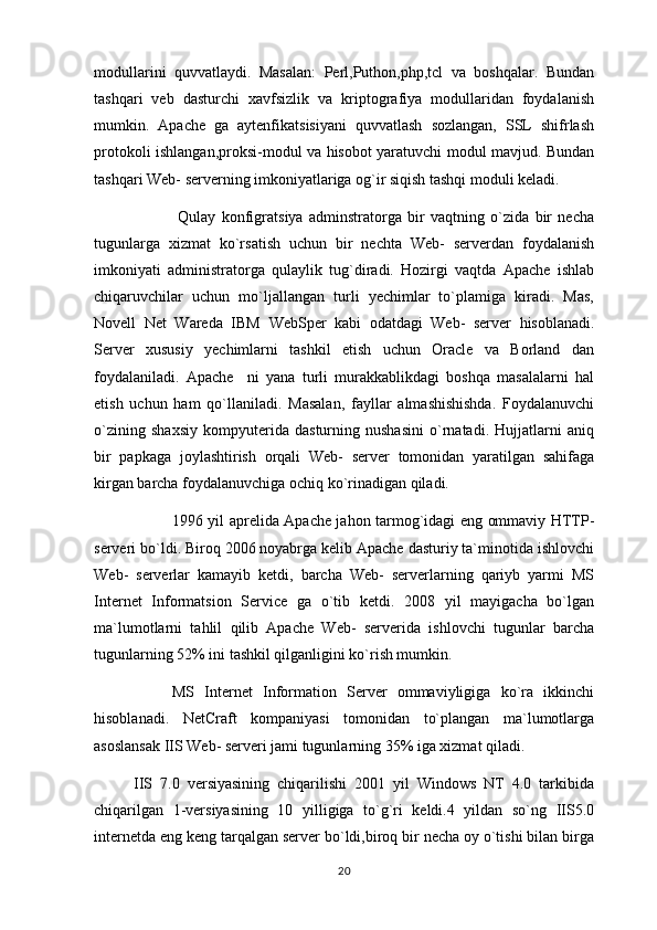 modullarini   quvvatlaydi.   Masalan:   Perl,Puthon,php,tcl   va   boshqalar.   Bundan
tashqari   veb   dasturchi   xavfsizlik   va   kriptografiya   modullaridan   foydalanish
mumkin.   Apache   ga   aytenfikatsisiyani   quvvatlash   sozlangan,   SSL   shifrlash
protokoli ishlangan,proksi-modul va hisobot yaratuvchi modul mavjud. Bundan
tashqari Web- serverning imkoniyatlariga og`ir siqish tashqi moduli keladi.
  Qulay   konfigratsiya   adminstratorga   bir   vaqtning   o`zida   bir   necha
tugunlarga   xizmat   ko`rsatish   uchun   bir   nechta   Web-   serverdan   foydalanish
imkoniyati   administratorga   qulaylik   tug`diradi.   Hozirgi   vaqtda   Apache   ishlab
chiqaruvchilar   uchun   mo`ljallangan   turli   yechimlar   to`plamiga   kiradi.   Mas,
Novell   Net   Wareda   IBM   WebSp er   kabi   odatdagi   Web-   server   hisoblanadi.
Server   xususiy   yechimlarni   tashkil   etish   uchun   Oracle   va   Borland   dan
foydalaniladi.   Apache     ni   yana   turli   murakkablikdagi   boshqa   masalalarni   hal
etish   uchun   ham   qo`llaniladi.   Masalan,   fayllar   almashishishda.   Foydalanuvchi
o`zining   shaxsiy   kompyuterida   dasturning   nushasini   o`rnatadi.   Hujjatlarni   aniq
bir   papkaga   joylashtirish   orqali   Web-   server   tomonidan   yaratilgan   sahifaga
kirgan barcha foydalanuvchiga ochiq ko`rinadigan qiladi.
1996 yil aprelida Apache jahon tarmog`idagi eng ommaviy HTTP-
serveri bo`ldi. Biroq 2006 noyabrga kelib Apache dasturiy ta`minotida ishlovchi
Web-   serverlar   kamayib   ketdi,   barcha   Web-   serverlarning   qariyb   yarmi   MS
Internet   Informatsion   Service   ga   o`tib   ketdi.   2008   yil   mayigacha   bo`lgan
ma`lumotlarni   tahlil   qilib   Apache   Web-   serverida   ishlovchi   tugunlar   barcha
tugunlarning 52% ini tashkil qilganligini ko`rish mumkin.
MS   Internet   Information   Server   ommaviyligiga   ko`ra   ikkinchi
hisoblanadi.   NetCraft   kompaniyasi   tomonidan   to`plangan   ma`lumotlarga
asoslansak IIS Web- serveri jami tugunlarning 35% iga xizmat qiladi.
IIS   7.0   versiyasining   chiqarilishi   2001   yil   Windows   NT   4.0   tarkibida
chiqarilgan   1-versiyasining   10   yilligiga   to`g`ri   keldi.4   yildan   so`ng   IIS5.0
internetda eng keng tarqalgan server bo`ldi,biroq bir necha oy o`tishi bilan birga
20 