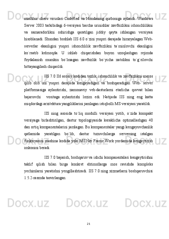 mashhur   cherv   viruslari-CodeRed   va   Nimdaning   qurboniga   aylandi.   Windows
Server 2003 tarkibidagi 6-versiyasi  barcha urinishlar xavfsizlikni  ishonchlilikni
va   samaradorlikni   oshirishga   qaratilgan   jiddiy   qayta   ishlangan   versiyasi
hisoblanadi. Shundan boshlab IIS 6.0 o`zini yuqori darajada himoyalagan Web-
serverlar   ekanligini   yuqori   ishonchlilik   xavfsizlikni   ta`minlovchi   ekanligini
ko`rsatib   kelmoqda.   U   ishlab   chiqarishdan   buyon   uzoqlashgan   rejimda
foydalanish   mumkin   bo`lmagan   xavfsizlik   bo`yicha   xatolikni   to`g`rilovchi
bittayangilash chiqarildi.
IIS 7.0 II6 asosiy kodidan tezlik, ishonchlilik va xavfsizlikni meros
qilib   olib   uni   yuqori   darajada   kengayadigan   va   boshqaradigan   Web-   server
platformasiga   aylantirishi,   zamonaviy   veb-dasturlarni   etarlicha   quvvat   bilan
bajaruvchi     vositaga   aylantirishi   lozim   edi.   Natijada   IIS   ning   eng   katta
miqdordagi arxitektura yangiliklarini jamlagan istiqbolli MS versiyasi yaratildi.
IIS   ning   asosida   to`liq   modulli   versiyasi   yotib,   o`zida   kompakt
versiyaga   birlashtirilgan,   dastur   topologiyasida   keraklicha   optimallashgan   40
dan ortiq kompanentalarini jamlagan. Bu kompanentalar yangi kengayuvchanlik
qatlamida   yaratilgan   bo`lib,   dastur   tuzuvchilarga   serverning   istalgan
funksiyasini mashina kodida yoki MS.Ner Frame Work yordamida kengaytirish
imkonini beradi.
IIS 7.0 bajarish, boshqaruv va ishchi kompanentalari kengaytirishni
taklif   qilish   bilan   birga   konkret   ehtimollarga   mos   ravishda   kompleks
yechimlarni yaratishni yengillashtiradi. IIS 7.0 ning xizmatlarni boshqaruvchisi
1.5.2-rasmda tasvirlangan.
21 