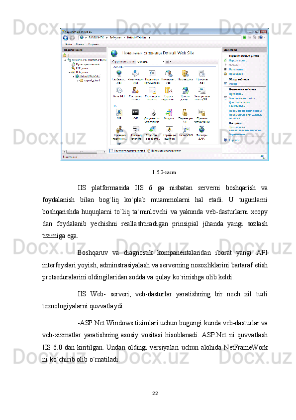 1.5.2-rasm
IIS   platformasida   IIS   6   ga   nisbatan   serverni   boshqarish   va
foydalanish   bilan   bog`liq   ko`plab   muammolarni   hal   etadi.   U   tugunlarni
boshqarishda   huquqlarni   to`liq   ta`minlovchi   va   yakunda   veb-dasturlarni   xcopy
dan   foydalanib   yechishni   reallashtiradigan   prinsipial   jihanda   yangi   sozlash
tizimiga ega.
Boshqaruv   va   diagnostik   kompanentalaridan   iborat   yangi   API
interfeyslari yoyish, adminstrasiyalash va serverning nosozliklarini bartaraf etish
protseduralarini oldingilaridan sodda va qulay ko`rinishga olib keldi.
IIS   Web-   serveri,   veb-dasturlar   yaratishning   bir   nech   xil   turli
texnologiyalarni quvvatlaydi.
-ASP.Net Windows tizimlari uchun bugungi kunda veb-dasturlar va
veb-xizmatlar   yaratishning   asosiy   vositasi   hisoblanadi.   ASP.Net   ni   quvvatlash
IIS 6.0  dan kiritilgan. Undan  oldingi  versiyalari   uchun alohida  NetFrameWork
ni ko`chirib olib o`rnatiladi.
22 