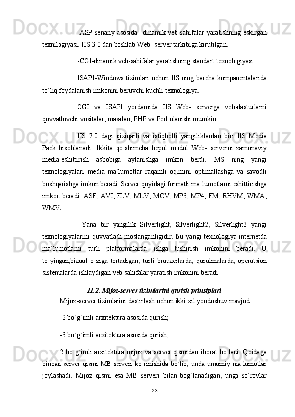 -ASP-senariy   asosida     dinamik  veb-sahifalar   yaratishning   eskirgan
texnilogiyasi. IIS 3.0 dan boshlab Web- server tarkibiga kirutilgan.
-CGI-dinamik veb-sahifalar yaratishning standart texnologiyasi.
ISAPI-Windows tizimlari uchun IIS ning barcha kompanentalarida
to`liq foydalanish imkonini beruvchi kuchli texnologiya.
CGI   va   ISAPI   yordamida   IIS   Web-   serverga   veb-dasturlarni
quvvatlovchi vositalar, masalan, PHP va Perl ulanishi mumkin.
IIS   7.0   dagi   qiziqarli   va   istiqbolli   yangiliklardan   biri   IIS   Media
Pack   hisoblanadi.   Ikkita   qo`shimcha   bepul   modul   Web-   serverni   zamonaviy
media-eshittirish   asbobiga   aylanishga   imkon   berdi.   MS   ning   yangi
texnologiyalari   media   ma`lumotlar   raqamli   oqimini   optimallashga   va   savodli
boshqarishga imkon beradi. Server quyidagi formatli ma`lumotlarni eshittirishga
imkon beradi: ASF, AVI, FLV, MLV, MOV, MP3, MP4, FM, RHVM, WMA,
WMV.
  Yana   bir   yangilik   Silverlight,   Silverlight2,   Silverlight3   yangi
texnologiyalarini  quvvatlash moslanganligidir. Bu yangi  texnologiya internetda
ma`lumotlarni   turli   platformalarda   ishga   tushirish   imkonini   beradi.   U
to`yingan,bizual   o`ziga   tortadigan,   turli   brauzerlarda,   qurulmalarda,   operatsion
sistemalarda ishlaydigan veb-sahifalar yaratish imkonini beradi.
II.2. Mijoz-server tizimlarini qurish prinsiplari
Mijoz-server tizimlarini dastirlash uchun ikki xil yondoshuv mavjud:
-2 bo`g`imli arxitektura asosida qurish;
-3 bo`g`imli arxitektura asosida qurish;
2 bo`g`imli arxitektura mijoz va server qismidan iborat bo`ladi. Qoidaga
binoan server qismi MB serveri ko`rinishida bo`lib, unda umumiy ma`lumotlar
joylashadi.   Mijoz   qismi   esa   MB   serveri   bilan   bog`lanadigan,   unga   so`rovlar
23 