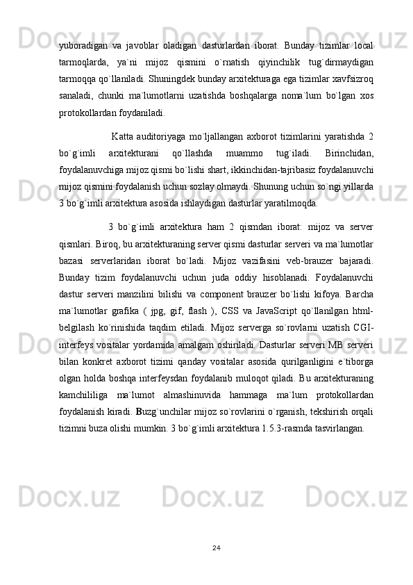 yuboradigan   va   javoblar   oladigan   dasturlardan   iborat.   Bunday   tizimlar   local
tarmoqlarda,   ya`ni   mijoz   qismini   o`rnatish   qiyinchilik   tug`dirmaydigan
tarmoqqa qo`llaniladi. Shuningdek bunday arxitekturaga ega tizimlar xavfsizroq
sanaladi,   chunki   ma`lumotlarni   uzatishda   boshqalarga   noma`lum   bo`lgan   xos
protokollardan foydaniladi.
  Katta   auditoriyaga   mo`ljallangan   axborot   tizimlarini   yaratishda   2
bo`g`imli   arxitekturani   qo`llashda   muammo   tug`iladi.   Birinchidan,
foydalanuvchiga mijoz qismi bo`lishi shart, ikkinchidan-tajribasiz foydalanuvchi
mijoz qismini foydalanish uchun sozlay olmaydi. Shunung uchun so`ngi yillarda
3 bo`g`imli arxitektura asosida ishlaydigan dasturlar yaratilmoqda.
3   bo`g`imli   arxitektura   ham   2   qismdan   iborat:   mijoz   va   server
qismlari. Biroq, bu arxitekturaning server qismi dasturlar serveri va ma`lumotlar
bazasi   serverlaridan   iborat   bo`ladi.   Mijoz   vazifasini   veb-brauzer   bajaradi.
Bunday   tizim   foydalanuvchi   uchun   juda   oddiy   hisoblanadi.   Foydalanuvchi
dastur   serveri   manzilini   bilishi   va   component   brauzer   bo`lishi   kifoya.   Barcha
ma`lumotlar   grafika   (   jpg,   gif,   flash   ),   CSS   va   JavaScript   qo`llanilgan   html-
belgilash   ko`rinishida   taqdim   etiladi.   Mijoz   serverga   so`rovlarni   uzatish   CGI-
interfeys vositalar yordamida amalgam oshiriladi. Dasturlar serveri MB serveri
bilan   konkret   axborot   tizimi   qanday   vositalar   asosida   qurilganligini   e`tiborga
olgan holda boshqa interfeysdan foydalanib muloqot  qiladi. Bu arxitekturaning
kamchililiga   ma`lumot   almashinuvida   hammaga   ma`lum   protokollardan
foydalanish kiradi.   B uzg`unchilar mijoz so`rovlarini o`rganish, tekshirish orqali
tizimni buza olishi mumkin. 3 bo`g`imli arxitektura 1.5.3-rasmda tasvirlangan.
24 