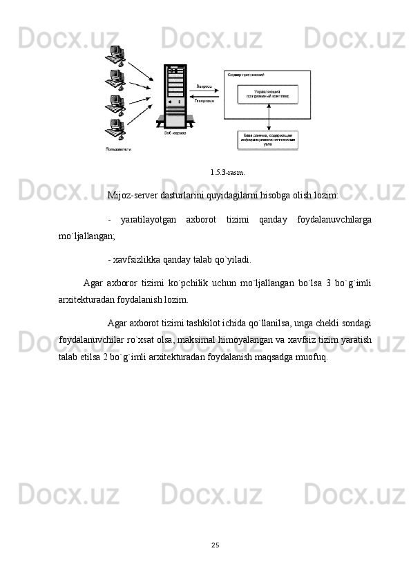 1.5.3-rasm .
Mijoz-server dasturlarini quyidagilarni hisobga olish lozim:
-   yaratilayotgan   axborot   tizimi   qanday   foydalanuvchilarga
mo`ljallangan;
- xavfsizlikka qanday talab qo`yiladi.
Agar   axboror   tizimi   ko`pchilik   uchun   mo`ljallangan   bo`lsa   3   bo`g`imli
arxitekturadan foydalanish lozim.
Agar axborot tizimi tashkilot ichida qo`llanilsa, unga chekli sondagi
foydalanuvchilar ro`xsat olsa, maksimal himoyalangan va xavfsiz tizim yaratish
talab etilsa 2 bo`g`imli arxitekturadan foydalanish maqsadga muofuq.
25 