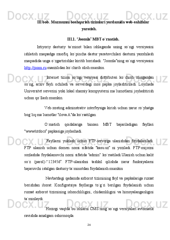 III bob. Mazmunni boshqarish tizimlari yordamida web-sahifalar
yaratish.
III.1.  Joomla  MBT o`rnatish. 
  Ixtiyoriy   dasturiy   ta`minot   bilan   ishlaganda   uning   so`ngi   versiyasini
ishlatish  maqsadga   muofiq. ko`pincha  dastur  yaratuvchilari  dasturni  yaxshilash
maqsadida unga o`zgartirishlar kiritib borishadi.  Joomla ning so`ngi versiyasini	
 
http://joom.ru  manzilidan ko`chirib olish mumkin.
  Internet   tizimi   so`ngi   versiyasi   distributeri   ko`chirib   olingandan
so`ng,   arxiv   fayli   ochiladi   va   serverdagi   mos   papka   joylashtiriladi.   Loyihada
Universitet serverini yoki lokal shaxsiy kompyuterni ma`lumotlarni joylashtirish
uchun qo`llash mumkin.
Veb-xosting adminstrativ interfeysiga kirish uchun zarur  ro`yhatga
bog`liq ma`lumotlar  ilova A da ko`rsatilgan.	
 
O`rnatish   qoidalariga   binoan   MBT   bajariladigan   fayllari
www/ntdocs  papkasiga joylashadi.	
 
  Fayllarni   yuklash   uchun   FTP-serverga   ulanishdan   foydalaniladi.
FTP   ulanish   uchun   domen   nomi   sifatida   kasu.uz   ni   yoziladi.   FTP-mijozni	
 
sozlashda  foydalanuvchi  nomi sifatida  admin” ko`rsatiladi.Ulanish  uchun kalit	

so`z   (parol)-“123456 .   FTP-ulanishni   tashkil   qilishda   zarur   funksiyalarni	

bajaruvchi istalgan dasturiy ta`minotdan foydalanish mumkin
 Navbatdagi qadamda axborot tizimining fayl va papkalariga ruxsat
berishdan   iborat.   Konfigratsiya   fayllarga   to`g`ri   berilgan   foydalanish   uchun
ruxsat   axborot   tizimining   ishonchliligini,   chidamliligini   va   himoyalanganligini
ta`minlaydi.
  Hozirgi vaqtda bu ishlarni CMS ning so`ngi versiyalari avtomatik
ravishda amalgam oshirmoqda.
26 