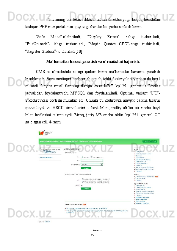   Tizimning   bir   tekis   ishlashi   uchun   direktoriyaga   huquq   berishdan
tashqari PHP interpretatorini quyidagi shartlar bo`yicha sozlash lozim:
Safe   Mode -o`chiriladi,   Display   Errors -   ishga   tushuriladi,   
“FileUploads -   ishga   tushuriladi,   Magic   Quotes   GPC -ishga   tushiriladi,	
  
Register Globals - o`chiriladi[10].	
 
Ma`lumotlar bazasi yaratish va o`rnatishni bajarish.
CMS   ni   o`rnatishda   so`ngi   qadam   tizim   ma`lumotlar   bazasini   yaratish
hisoblanadi. Baza xostingni boshqarish paneli ichki funksiyalari yordamida hosil
qilinadi.   Loyiha   mualliflarining   fikriga   ko`ra   MBT   cp1251_general_a   kodlar	
 
jadvalidan   foydalanuvchi   MYSQL   dan   foydalaniladi.   Optimal   variant   UTF-	

8 kodirovkasi bo`lishi mumkin edi. Chunki bu kodirovka mavjud barcha tillarni	

quvvatlaydi   va   ASCII   simvollarini   1   bayt   bilan,   milliy   alifbo   bir   necha   bayt
bilan kodlashni  ta`minlaydi. Biroq, joriy MB ancha oldin  cp1251_general_CI	
 
ga o`tgan edi. 4-rasm.
4-rasm.
27 