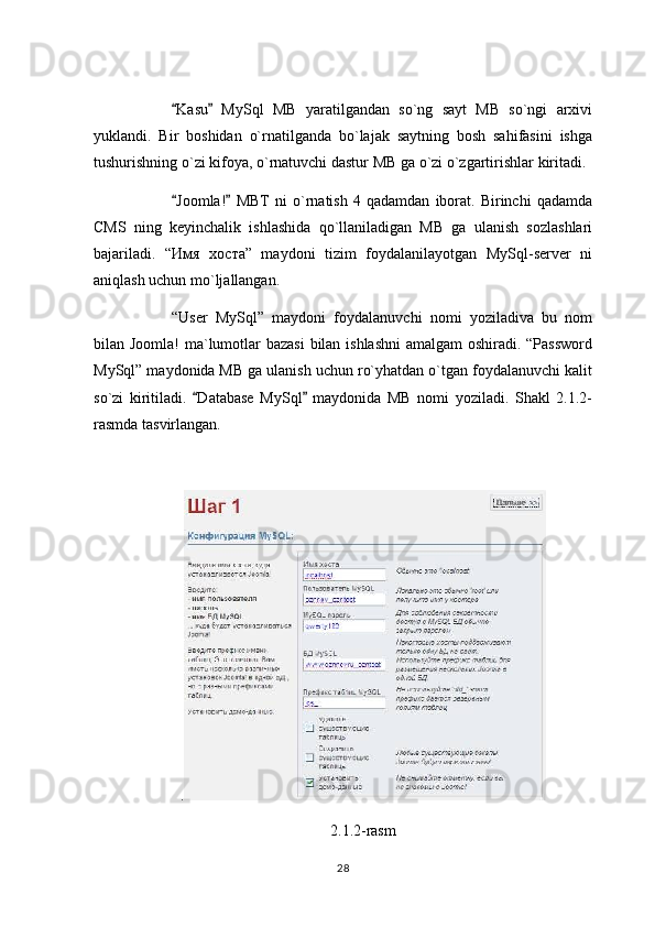 Kasu   MySql   MB   yaratilgandan   so`ng   sayt   MB   so`ngi   arxivi 
yuklandi.   Bir   boshidan   o`rnatilganda   bo`lajak   saytning   bosh   sahifasini   ishga
tushurishning o`zi kifoya, o`rnatuvchi dastur MB ga o`zi o`zgartirishlar kiritadi.
Joomla!   MBT   ni   o`rnatish   4   qadamdan   iborat.   Birinchi   qadamda
 
CMS   ning   keyinchalik   ishlashida   qo`llaniladigan   MB   ga   ulanish   sozlashlari
bajariladi.   “ Имя   хоста ”   maydoni   tizim   foydalanilayotgan   MySql-server   ni
aniqlash uchun mo`ljallangan.
“User   MySql”   maydoni   foydalanuvchi   nomi   yoziladiva   bu   nom
bilan Joomla! ma`lumotlar bazasi  bilan ishlashni  amalgam  oshiradi. “Password
MySql” maydonida MB ga ulanish uchun ro`yhatdan o`tgan foydalanuvchi kalit
so`zi   kiritiladi.   Database   MySql   maydonida   MB   nomi   yoziladi.   Shakl   2.1.2-	
 
rasmda tasvirlangan.
.
2.1.2-rasm
28 