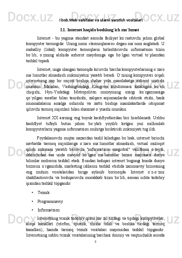 I bob.Web-sahifalar va ularni yaratish vositalari
I.1.  Internet haqida boshlang`ich ma`lumot
Internet   -   bu   yagona   standart   asosida   faoliyat   ko`rsatuvchi   jahon   global
kompyuter tarmogidir. Uning nomi «tarmoqlararo» degan ma`noni anglatadi. U
mahalliy   (lokal)   kompyuter   tarmoqlarni   birlashtiruvchi   informatsion   tizim
bo`lib,   o`zining   alohida   axborot   maydoniga   ega   bo`lgan   virtual   to`plamdan
tashkil topadi.
Internet, unga ulangan tarmoqda kiruvchi barcha kompyuterlarning o`zaro
ma`lumotlar almashish imkoniyatini yaratib beradi. O`zining kompyuteri orqali
internetning   xap   bir   mijozi   boshqa   shahar   yoki   mamlakatga   axborot   uzatishi
mumkin.   Masalan,   Vashingtondagi   Kongress   kutubxonasi   katalogini   ko`rib
chiqishi,   Nyu-Yorkdagi   Metropoliten   muzeyining   oxirgi   ko`rgazmasiga
qo`yilgan   suratlar   bilan   tanishishi,   xalqaro   anjumanlarda   ishtirok   etishi,   bank
muomalalarini   amalga   oshirishi   va   xatto   boshqa   mamlakatlarda   istiqomat
qiluvchi tarmoq mijozlari bilan shaxmat o`ynashi mumkin.
Internet   XX   asrning   eng   buyuk   kashfiyotlaridan   biri   hisoblanadi.   Ushbu
kashfiyot   tufayli   butun   jahon   bo`ylab   yoyilib   ketgan   yuz   millionlab
kompyuterlarni yagona informatsion muhitga biriktirish imkoniyati tug`ildi.
Foydalanuvchi nuqtai nazaridan taxlil kiladigan bo`lsak, internet birinchi
navbatda   tarmoq   mijozlariga   o`zaro   ma`lumotlar   almashish,   virtual   muloqot
qilish   imkonini   yaratib   beruvchi   "informatsion   magistral"   vazifasini   o`taydi,
ikkinchidan   esa   unda   mavjud   bo`lgan   ma`lumotlar   bazasi   majmuasi   dunyo
bilimlar  omborini  tashkil  etadi. Bundan  tashqari  internet  bugungi  kunda  dunyo
bozorini   o`rganishda,   marketing  ishlarini   tashkil   etishda   zamonaviy   biznesning
eng   muhim   vositalaridan   biriga   aylanib   bormoqda.   Internet   o`z-o`zini
shakllantiruvchi   va   boshqaruvchi   murakkab   tizim   bo`lib,   asosan   uchta   tarkibiy
qismdan tashkil topgandir:
• Texnik  
• Programmaviy
• Informatsion
Internetning texnik tarkibiy qismi har xil turdagi va tipdagi kompyuterlar,
aloqa   kanallari   (telefon,   sputnik,   shisha   tolali   va   boshka   turdagi   tarmoq
kanallari),   hamda   tarmoq   texnik   vositalari   majmuidan   tashkil   topgandir.
Internetning ushbu texnik vositalarining barchasi doimiy va vaqtinchalik asosda
3 
