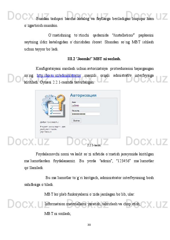   Bundan   tashqari   barcha   katalog   va   fayllarga   beriladigan   huquqni   ham
o`zgartirish mumkin.
  O`rnatishning   to`rtinchi   qadamida   /installation/   papkasini 
saytning   ildiz   katalogidan   o`chirishdan   iborat.   Shundan   so`ng   MBT   ishlash
uchun tayyor bo`ladi.
III.2  Joomla!  MBT ni sozlash	
  .
  Konfigratsiyani moslash uchun avtorizatsiya   protsedurasini bajargangan
so`ng   http://kasu.uz/administrator   manzili   orqali   admistrativ   interfeysiga
kiritiladi. Oynasi 2.2.1-rasmda tasvirlangan.
2.2.1- rasm.
  Foydalanuvchi nomi va kalit so`zi sifatida o`rnatish jarayonida kiritilgan
ma`lumotlardan   foydalanamiz.   Bu   yerda   admin ,   123456   ma`lumotlar	
   
qo`llaniladi.
 Bu ma`lumotlar to`g`ri kiritgach, administrator interfeysining bosh
sahifasiga o`tiladi.
MBT ko`plab funksiyalarni o`zida jamlagan bo`lib, ular:
Informatsion materiallarni yaratish, tahrirlash va chop etish;
MBT ni sozlash;
30 