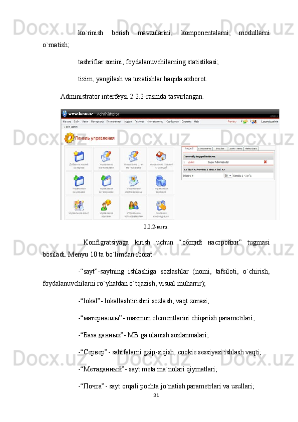 ko`rinish   berish   mavzularini,   komponentalarni,   modullarni
o`rnatish;
tashriflar sonini, foydalanuvchilarning statistikasi;
tizim, yangilash va tuzatishlar haqida axborot.
Administrator interfeysi 2.2.2-rasmda tasvirlangan. 
2.2.2-rasm.
  Konfigratsiyaga   kirish   uchun   “ общий   настройки ”   tugmasi
bosiladi. Menyu 10 ta bo`limdan iborat:
-“sayt”-saytning   ishlashiga   sozlashlar   (nomi,   tafsiloti,   o`chirish,
foydalanuvchilarni ro`yhatdan o`tqazish, visual muharrir);
-“lokal”- lokallashtirishni sozlash, vaqt zonasi;
-“ материаллы ”- mazmun elementlarini chiqarish parametrlari;
-“ База   данных ”- MB ga ulanish sozlanmalari;
-“ Сервер ”- sahifalarni gzip-siqish, cookie sessiyasi ishlash vaqti;
-“ Метаданн ый ”- sayt meta ma`nolari qiymatlari;
-“ Почта ”- sayt orqali pochta jo`natish parametrlari va usullari;
31 