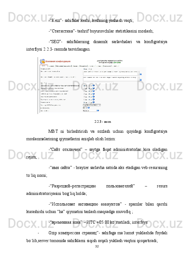 -“ Кеш ”- sahifalar keshi, keshning yashash vaqti;
-“ Статистика ”- tashrif buyuruvchilar statistikasini moslash;
- SEO -   sahifalarning   dinamik   sarlavhalari   va   konfigratsiya 
interfiysi 2.2.3- rasmda tasvirlangan. 
2.2.3 - rasm
MBT   ni   birlashtirish   va   sozlash   uchun   quyidagi   konfigratsiya
moslanmalarining qiymatlarini aniqlab olish lozim:
-
 Сайт   отключен ”   –   saytga   faqat   administratorlar   kira   oladigan
rejim;
-“ имя   сайта ” - brayzer sarlavha satrida aks etadigan veb-resursning
to`liq nomi;
-“ Разреший–регистрац ию   пол ьзователей ”   –   resurs
administratoriyasini bog`liq holda;
-“ Использоват   активацию   аккауитов ”   -   spamlar   bilan   qarshi
kurashishi uchun “ha” qiymatini tanlash maqsadga muvofiq ;
-“ временная   зона ” –  ИТС  +05:00 ko`rsatiladi; interfeys
- Gzip   компрессия   страниц ”-  sahifaga ma`lumot  yuklashda  foydali
bo`lib,server tomonida sahifalarni siqish orqali yuklash vaqtini qisqartiradi; 
32 